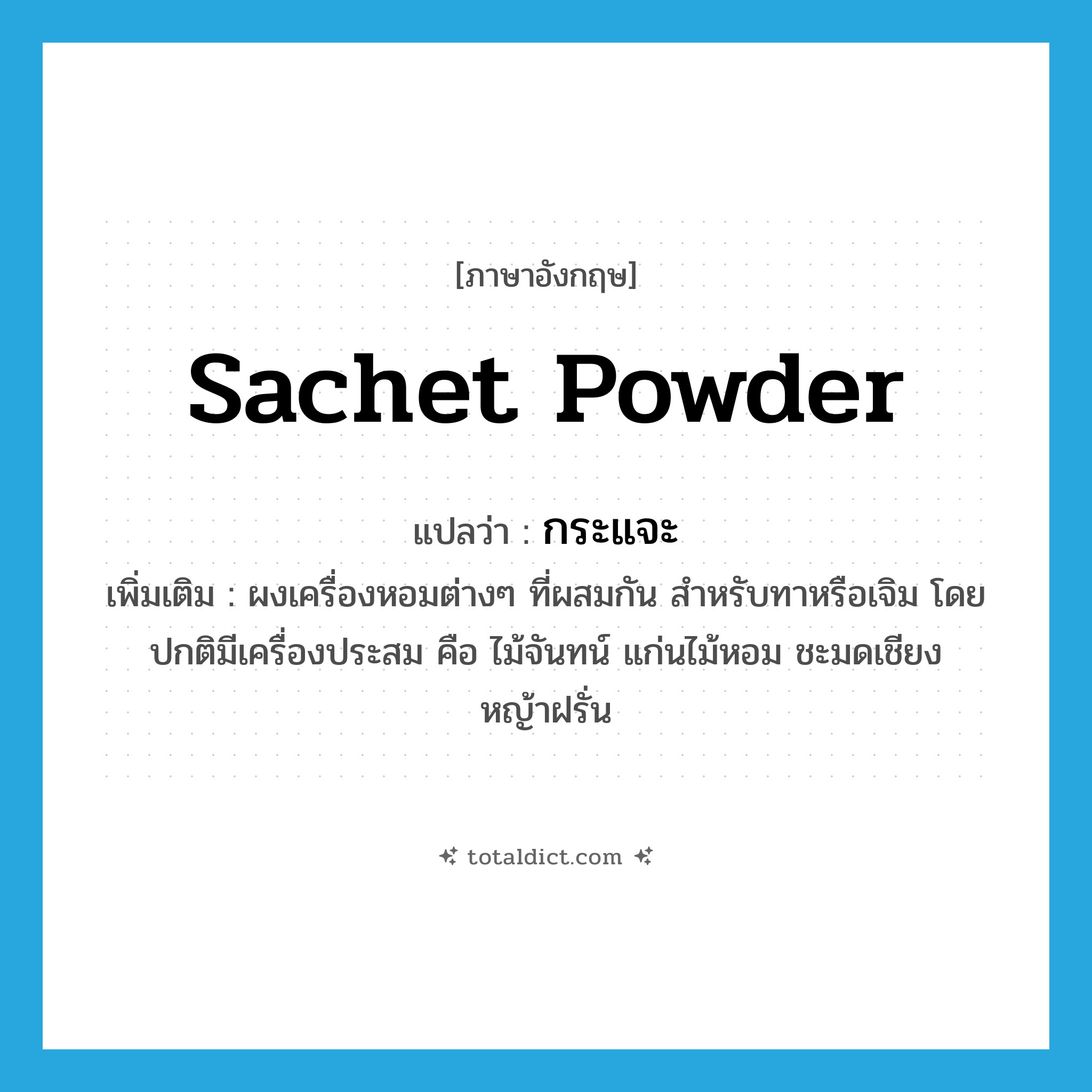 กระแจะ ภาษาอังกฤษ?, คำศัพท์ภาษาอังกฤษ กระแจะ แปลว่า sachet powder ประเภท N เพิ่มเติม ผงเครื่องหอมต่างๆ ที่ผสมกัน สำหรับทาหรือเจิม โดยปกติมีเครื่องประสม คือ ไม้จันทน์ แก่นไม้หอม ชะมดเชียง หญ้าฝรั่น หมวด N