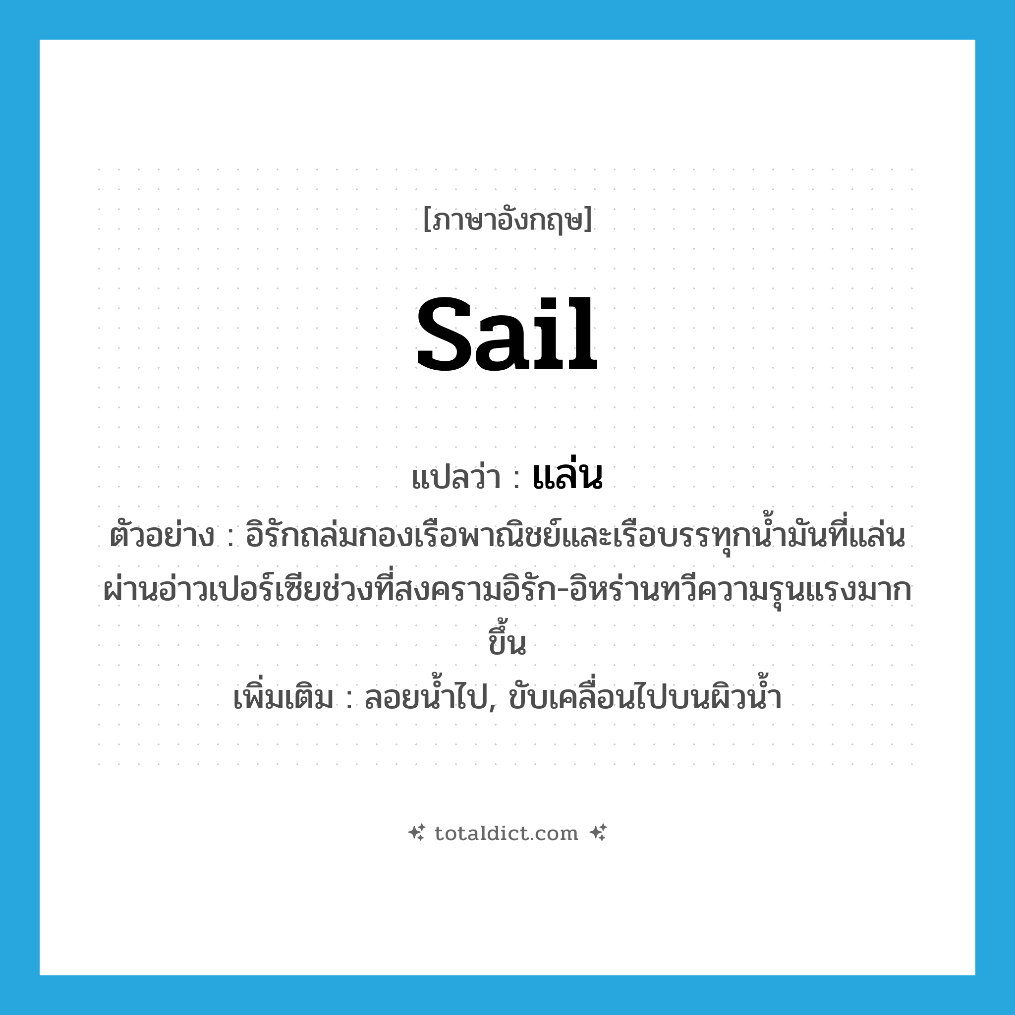 sail แปลว่า?, คำศัพท์ภาษาอังกฤษ sail แปลว่า แล่น ประเภท V ตัวอย่าง อิรักถล่มกองเรือพาณิชย์และเรือบรรทุกน้ำมันที่แล่นผ่านอ่าวเปอร์เซียช่วงที่สงครามอิรัก-อิหร่านทวีความรุนแรงมากขึ้น เพิ่มเติม ลอยน้ำไป, ขับเคลื่อนไปบนผิวน้ำ หมวด V