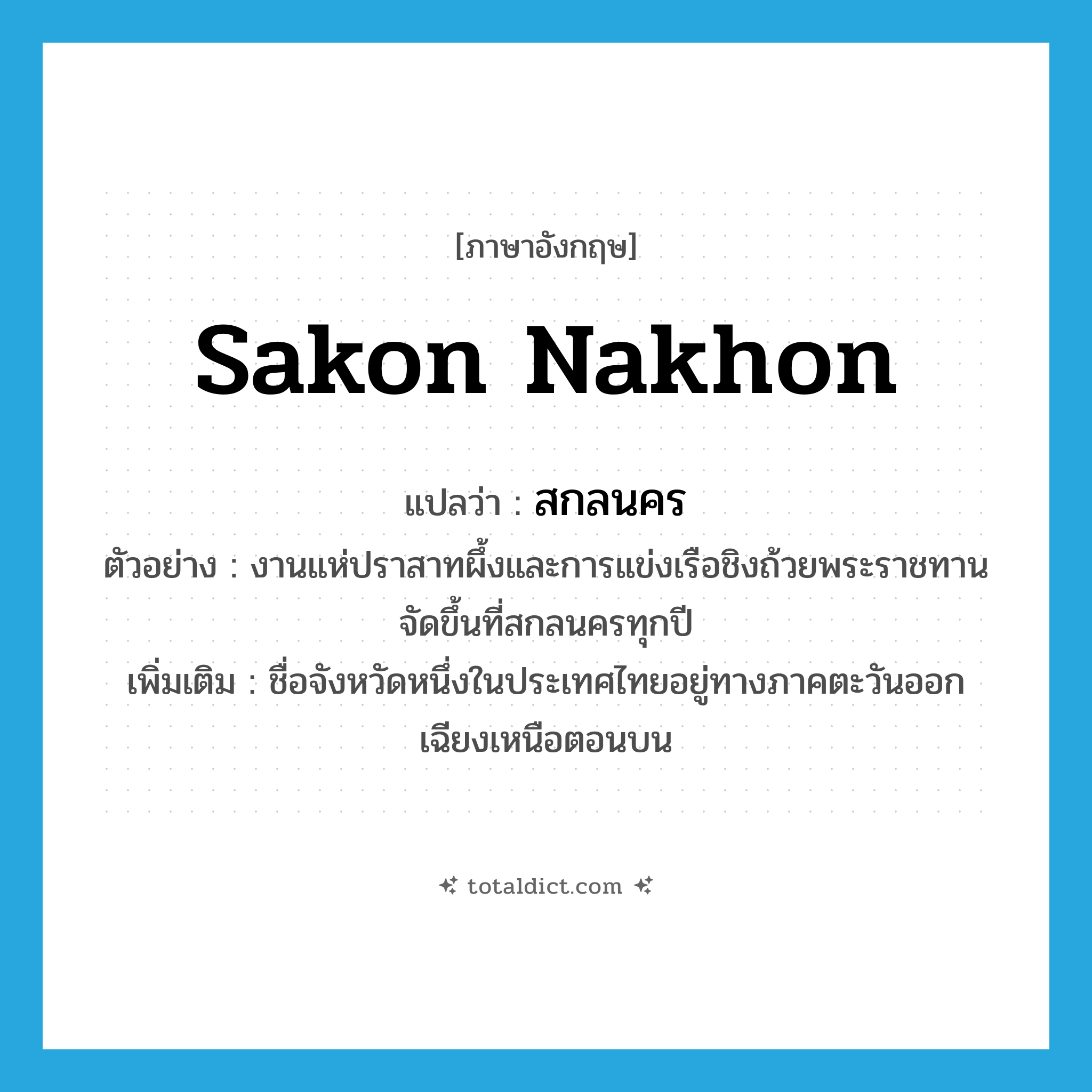 Sakon Nakhon แปลว่า?, คำศัพท์ภาษาอังกฤษ Sakon Nakhon แปลว่า สกลนคร ประเภท N ตัวอย่าง งานแห่ปราสาทผึ้งและการแข่งเรือชิงถ้วยพระราชทานจัดขึ้นที่สกลนครทุกปี เพิ่มเติม ชื่อจังหวัดหนึ่งในประเทศไทยอยู่ทางภาคตะวันออกเฉียงเหนือตอนบน หมวด N