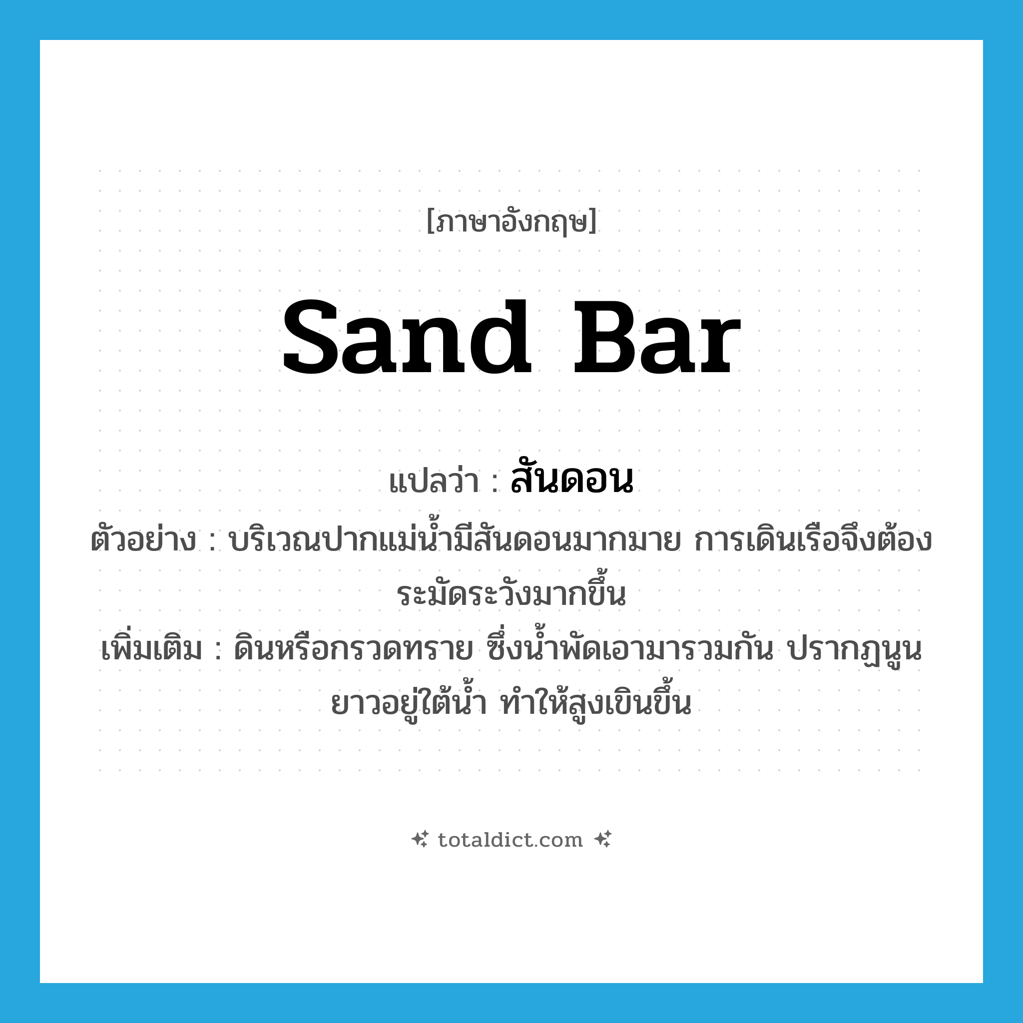 sand bar แปลว่า?, คำศัพท์ภาษาอังกฤษ sand bar แปลว่า สันดอน ประเภท N ตัวอย่าง บริเวณปากแม่น้ำมีสันดอนมากมาย การเดินเรือจึงต้องระมัดระวังมากขึ้น เพิ่มเติม ดินหรือกรวดทราย ซึ่งน้ำพัดเอามารวมกัน ปรากฏนูนยาวอยู่ใต้น้ำ ทำให้สูงเขินขึ้น หมวด N