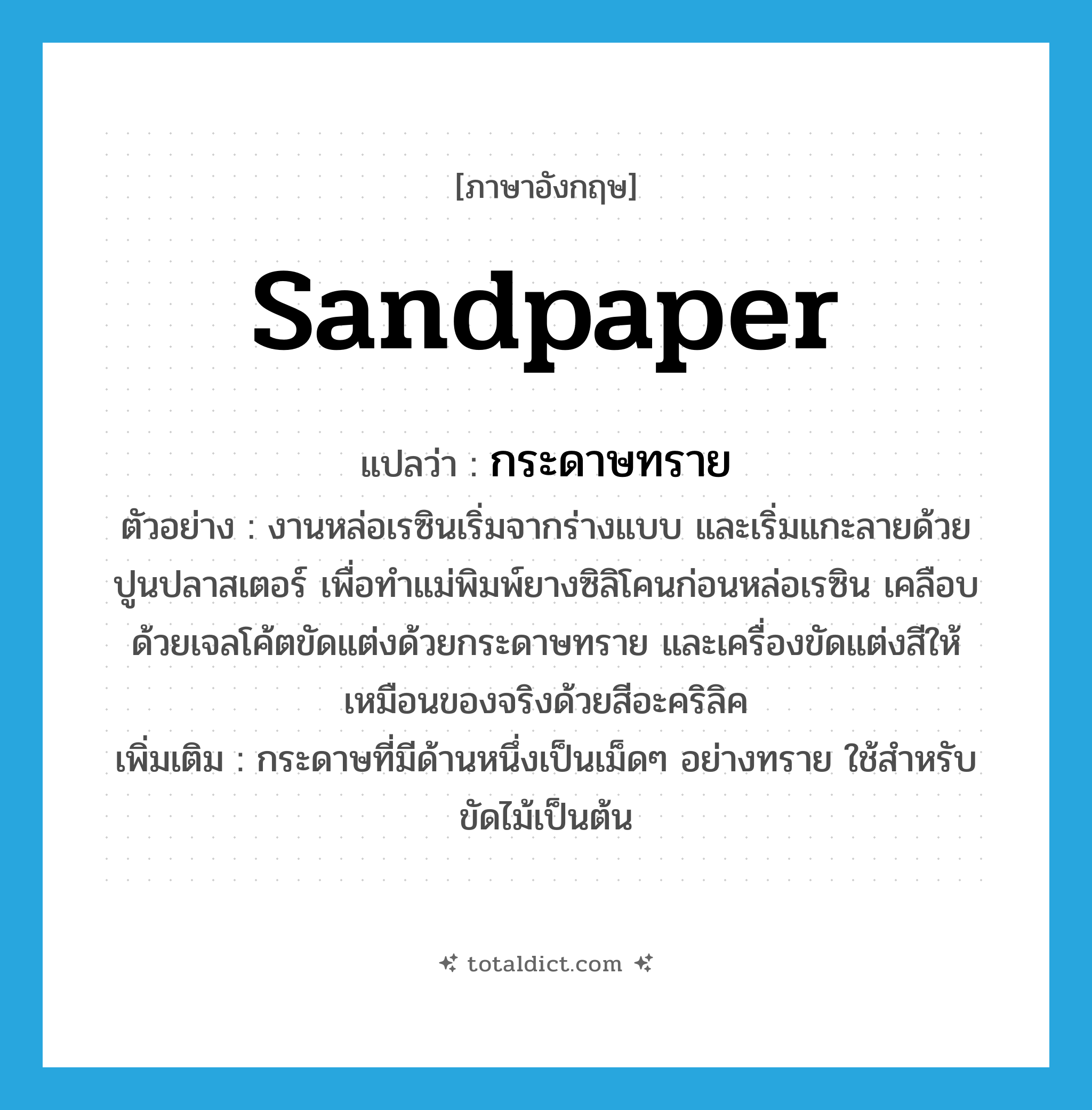 sandpaper แปลว่า?, คำศัพท์ภาษาอังกฤษ sandpaper แปลว่า กระดาษทราย ประเภท N ตัวอย่าง งานหล่อเรซินเริ่มจากร่างแบบ และเริ่มแกะลายด้วยปูนปลาสเตอร์ เพื่อทำแม่พิมพ์ยางซิลิโคนก่อนหล่อเรซิน เคลือบด้วยเจลโค้ตขัดแต่งด้วยกระดาษทราย และเครื่องขัดแต่งสีให้เหมือนของจริงด้วยสีอะคริลิค เพิ่มเติม กระดาษที่มีด้านหนึ่งเป็นเม็ดๆ อย่างทราย ใช้สำหรับขัดไม้เป็นต้น หมวด N