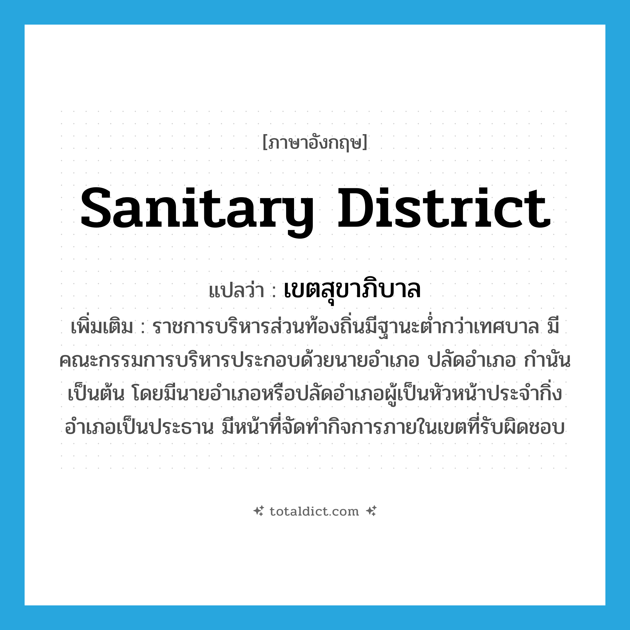 sanitary district แปลว่า?, คำศัพท์ภาษาอังกฤษ sanitary district แปลว่า เขตสุขาภิบาล ประเภท N เพิ่มเติม ราชการบริหารส่วนท้องถิ่นมีฐานะต่ำกว่าเทศบาล มีคณะกรรมการบริหารประกอบด้วยนายอำเภอ ปลัดอำเภอ กำนัน เป็นต้น โดยมีนายอำเภอหรือปลัดอำเภอผู้เป็นหัวหน้าประจำกิ่งอำเภอเป็นประธาน มีหน้าที่จัดทำกิจการภายในเขตที่รับผิดชอบ หมวด N