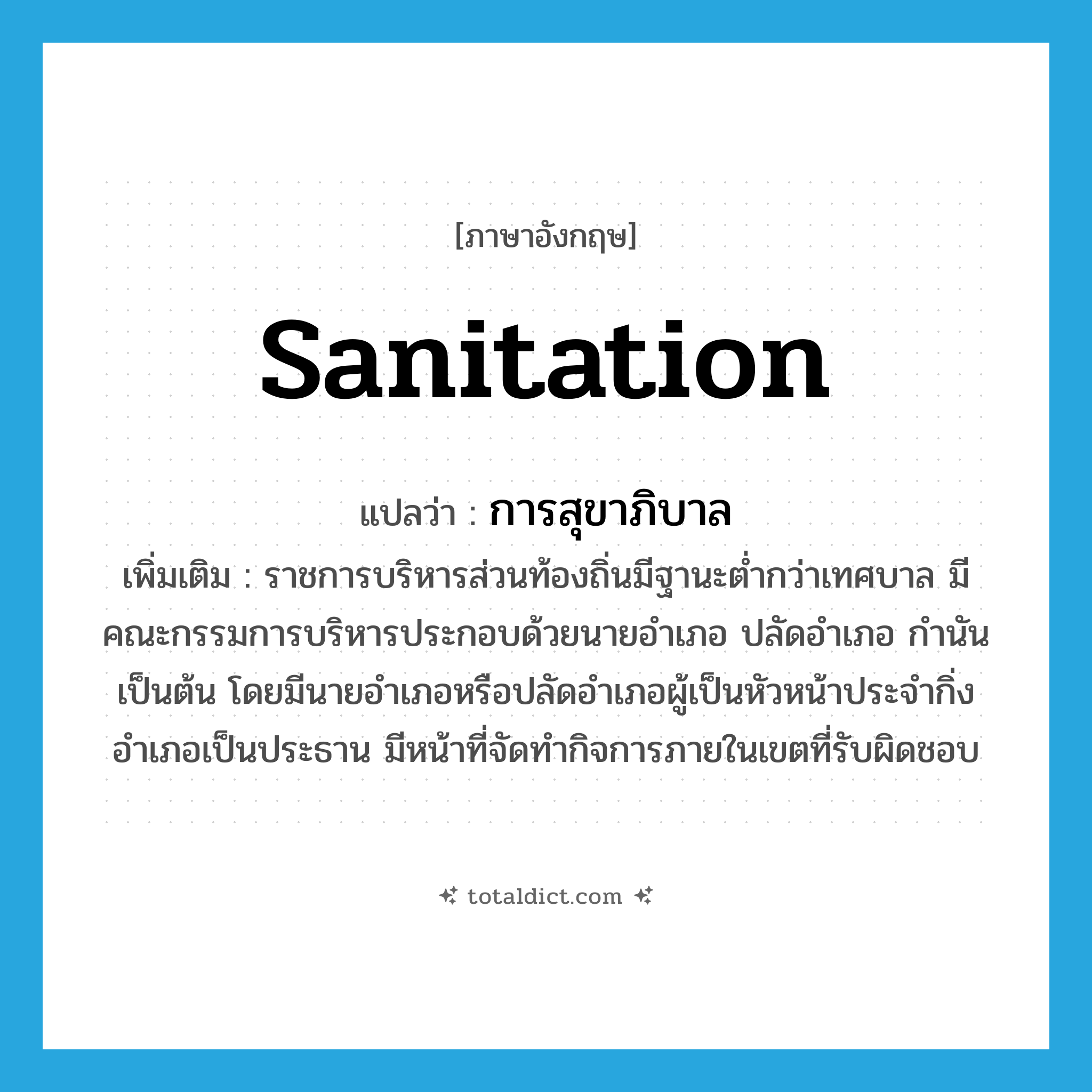sanitation แปลว่า?, คำศัพท์ภาษาอังกฤษ sanitation แปลว่า การสุขาภิบาล ประเภท N เพิ่มเติม ราชการบริหารส่วนท้องถิ่นมีฐานะต่ำกว่าเทศบาล มีคณะกรรมการบริหารประกอบด้วยนายอำเภอ ปลัดอำเภอ กำนัน เป็นต้น โดยมีนายอำเภอหรือปลัดอำเภอผู้เป็นหัวหน้าประจำกิ่งอำเภอเป็นประธาน มีหน้าที่จัดทำกิจการภายในเขตที่รับผิดชอบ หมวด N