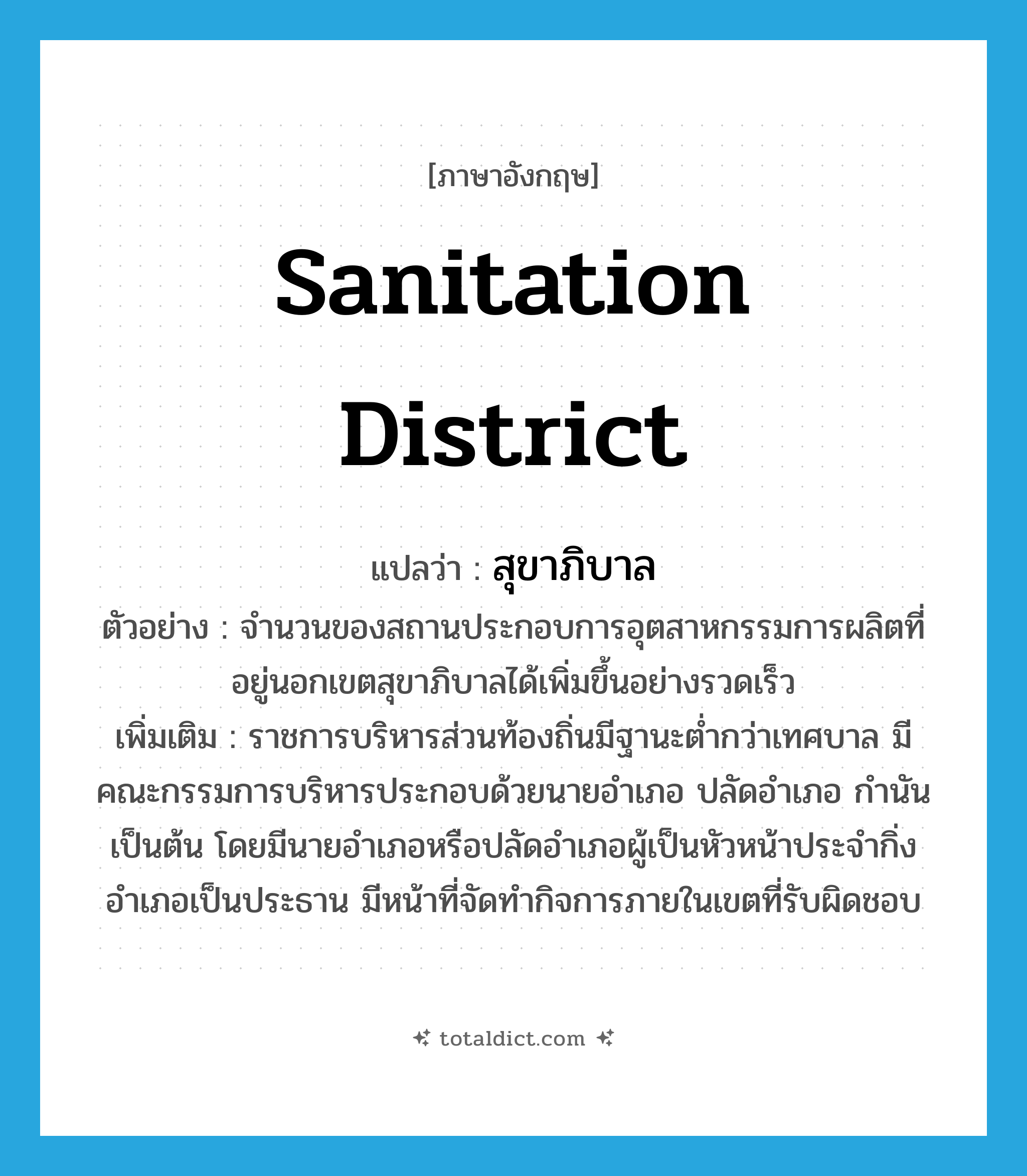 sanitation district แปลว่า?, คำศัพท์ภาษาอังกฤษ sanitation district แปลว่า สุขาภิบาล ประเภท N ตัวอย่าง จำนวนของสถานประกอบการอุตสาหกรรมการผลิตที่อยู่นอกเขตสุขาภิบาลได้เพิ่มขึ้นอย่างรวดเร็ว เพิ่มเติม ราชการบริหารส่วนท้องถิ่นมีฐานะต่ำกว่าเทศบาล มีคณะกรรมการบริหารประกอบด้วยนายอำเภอ ปลัดอำเภอ กำนัน เป็นต้น โดยมีนายอำเภอหรือปลัดอำเภอผู้เป็นหัวหน้าประจำกิ่งอำเภอเป็นประธาน มีหน้าที่จัดทำกิจการภายในเขตที่รับผิดชอบ หมวด N