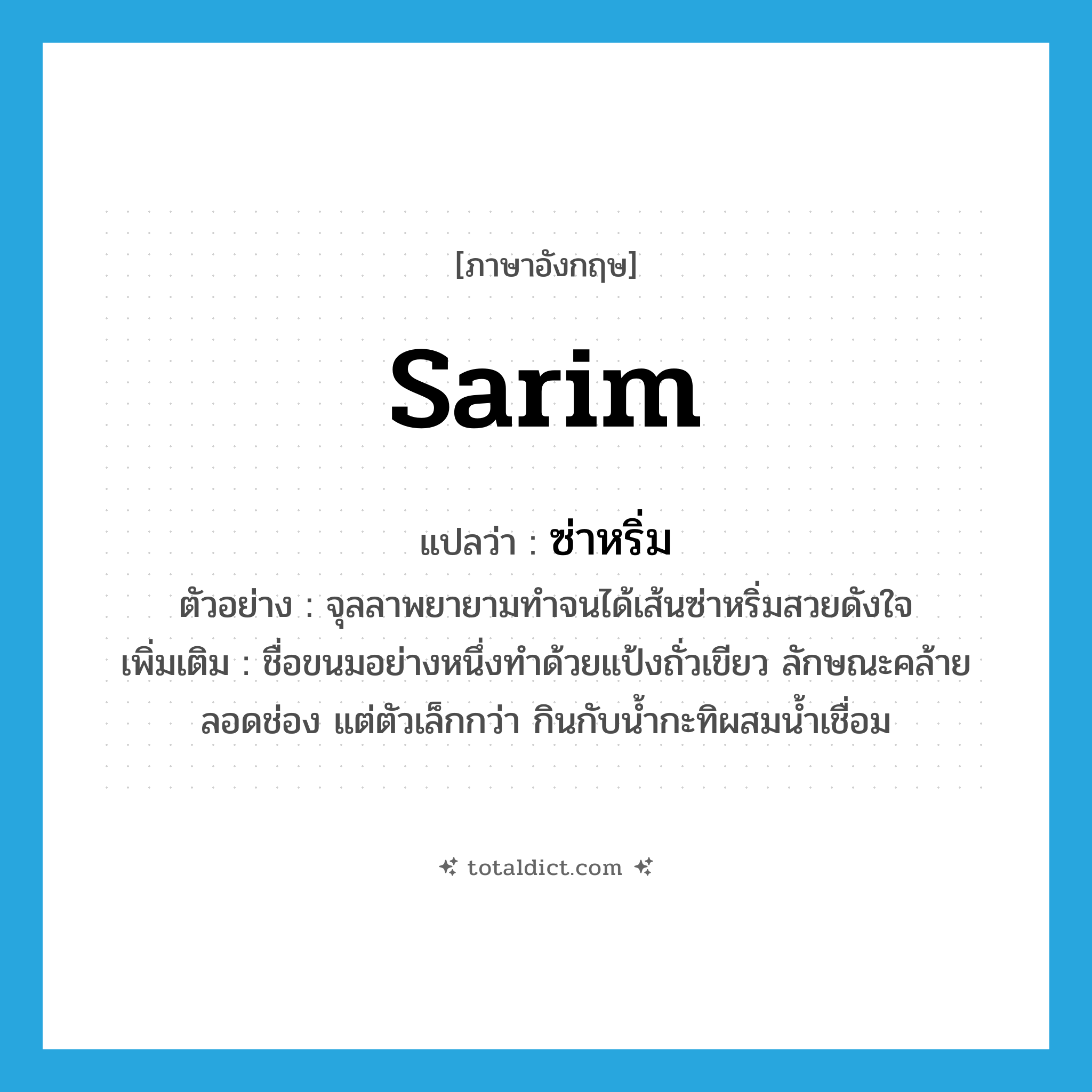 Sarim แปลว่า?, คำศัพท์ภาษาอังกฤษ Sarim แปลว่า ซ่าหริ่ม ประเภท N ตัวอย่าง จุลลาพยายามทำจนได้เส้นซ่าหริ่มสวยดังใจ เพิ่มเติม ชื่อขนมอย่างหนึ่งทำด้วยแป้งถั่วเขียว ลักษณะคล้ายลอดช่อง แต่ตัวเล็กกว่า กินกับน้ำกะทิผสมน้ำเชื่อม หมวด N