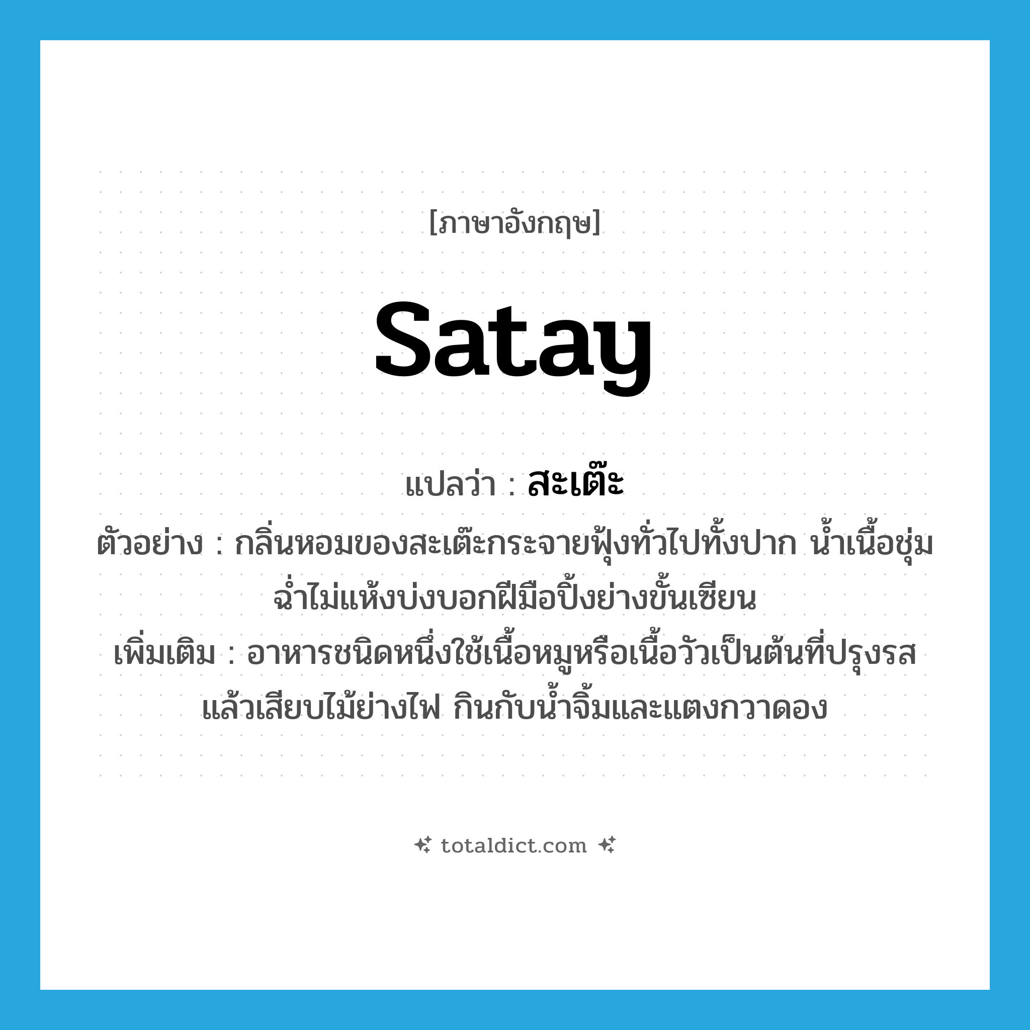 satay แปลว่า?, คำศัพท์ภาษาอังกฤษ satay แปลว่า สะเต๊ะ ประเภท N ตัวอย่าง กลิ่นหอมของสะเต๊ะกระจายฟุ้งทั่วไปทั้งปาก น้ำเนื้อชุ่มฉ่ำไม่แห้งบ่งบอกฝีมือปิ้งย่างขั้นเซียน เพิ่มเติม อาหารชนิดหนึ่งใช้เนื้อหมูหรือเนื้อวัวเป็นต้นที่ปรุงรสแล้วเสียบไม้ย่างไฟ กินกับน้ำจิ้มและแตงกวาดอง หมวด N
