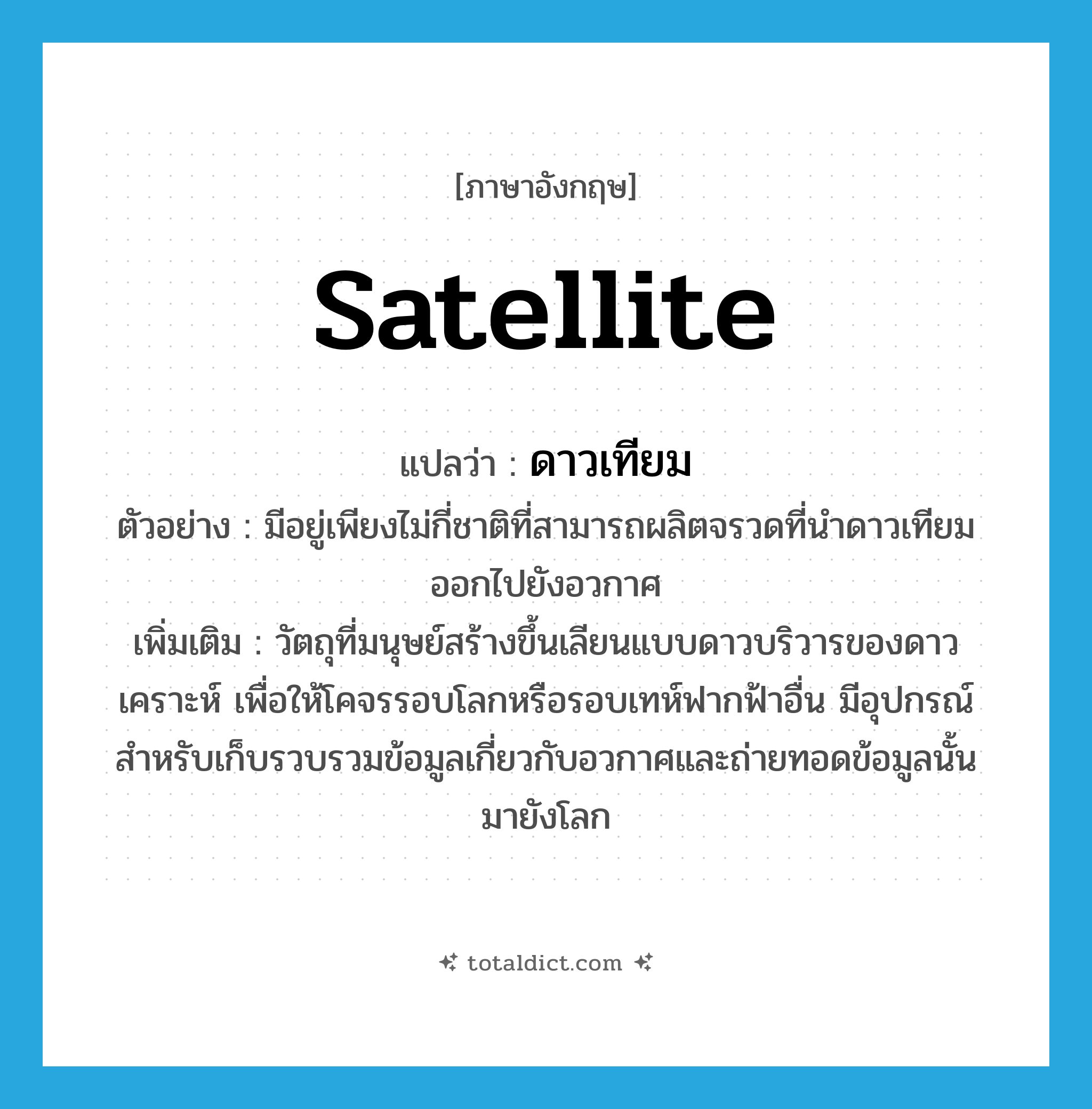 satellite แปลว่า?, คำศัพท์ภาษาอังกฤษ satellite แปลว่า ดาวเทียม ประเภท N ตัวอย่าง มีอยู่เพียงไม่กี่ชาติที่สามารถผลิตจรวดที่นำดาวเทียมออกไปยังอวกาศ เพิ่มเติม วัตถุที่มนุษย์สร้างขึ้นเลียนแบบดาวบริวารของดาวเคราะห์ เพื่อให้โคจรรอบโลกหรือรอบเทห์ฟากฟ้าอื่น มีอุปกรณ์สำหรับเก็บรวบรวมข้อมูลเกี่ยวกับอวกาศและถ่ายทอดข้อมูลนั้นมายังโลก หมวด N