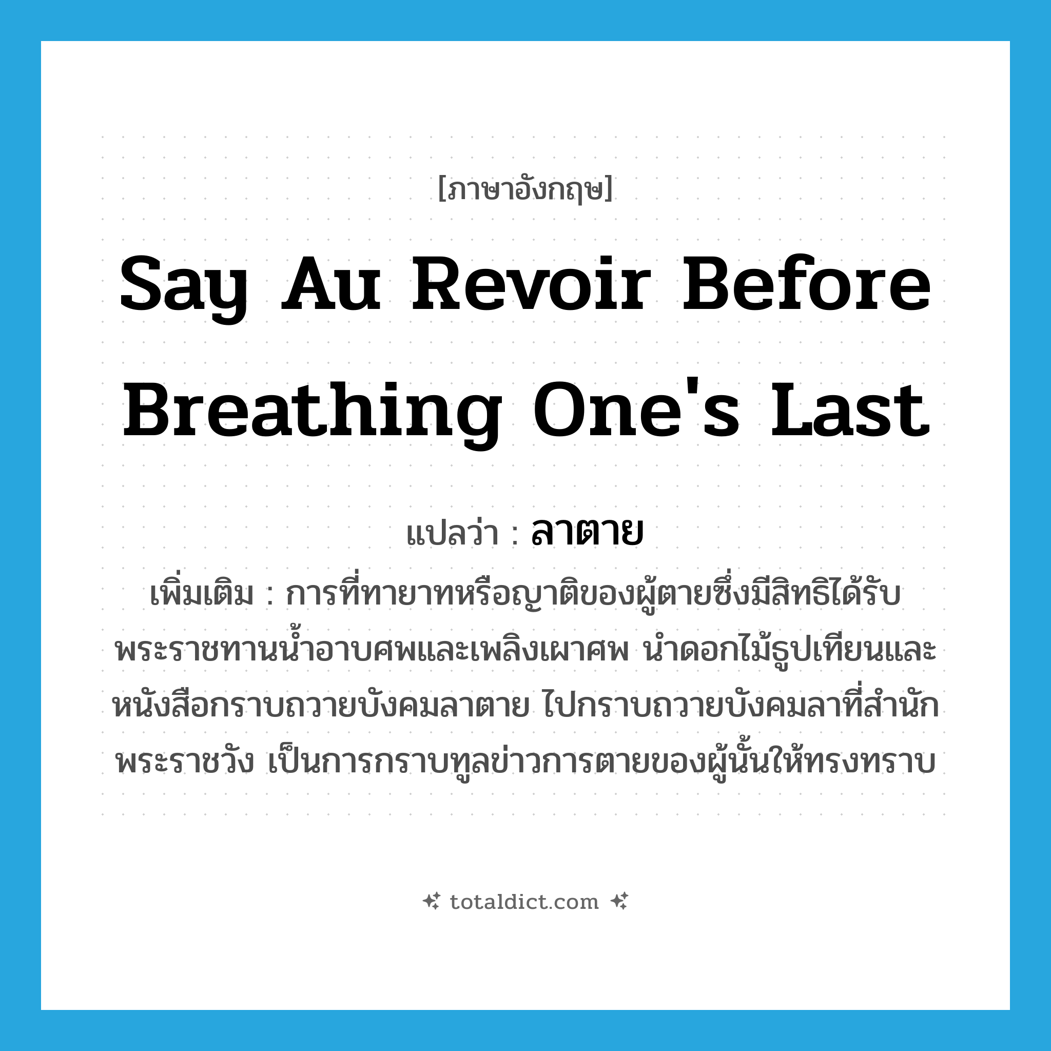 say au revoir before breathing one&#39;s last แปลว่า?, คำศัพท์ภาษาอังกฤษ say au revoir before breathing one&#39;s last แปลว่า ลาตาย ประเภท V เพิ่มเติม การที่ทายาทหรือญาติของผู้ตายซึ่งมีสิทธิได้รับพระราชทานน้ำอาบศพและเพลิงเผาศพ นำดอกไม้ธูปเทียนและหนังสือกราบถวายบังคมลาตาย ไปกราบถวายบังคมลาที่สำนักพระราชวัง เป็นการกราบทูลข่าวการตายของผู้นั้นให้ทรงทราบ หมวด V