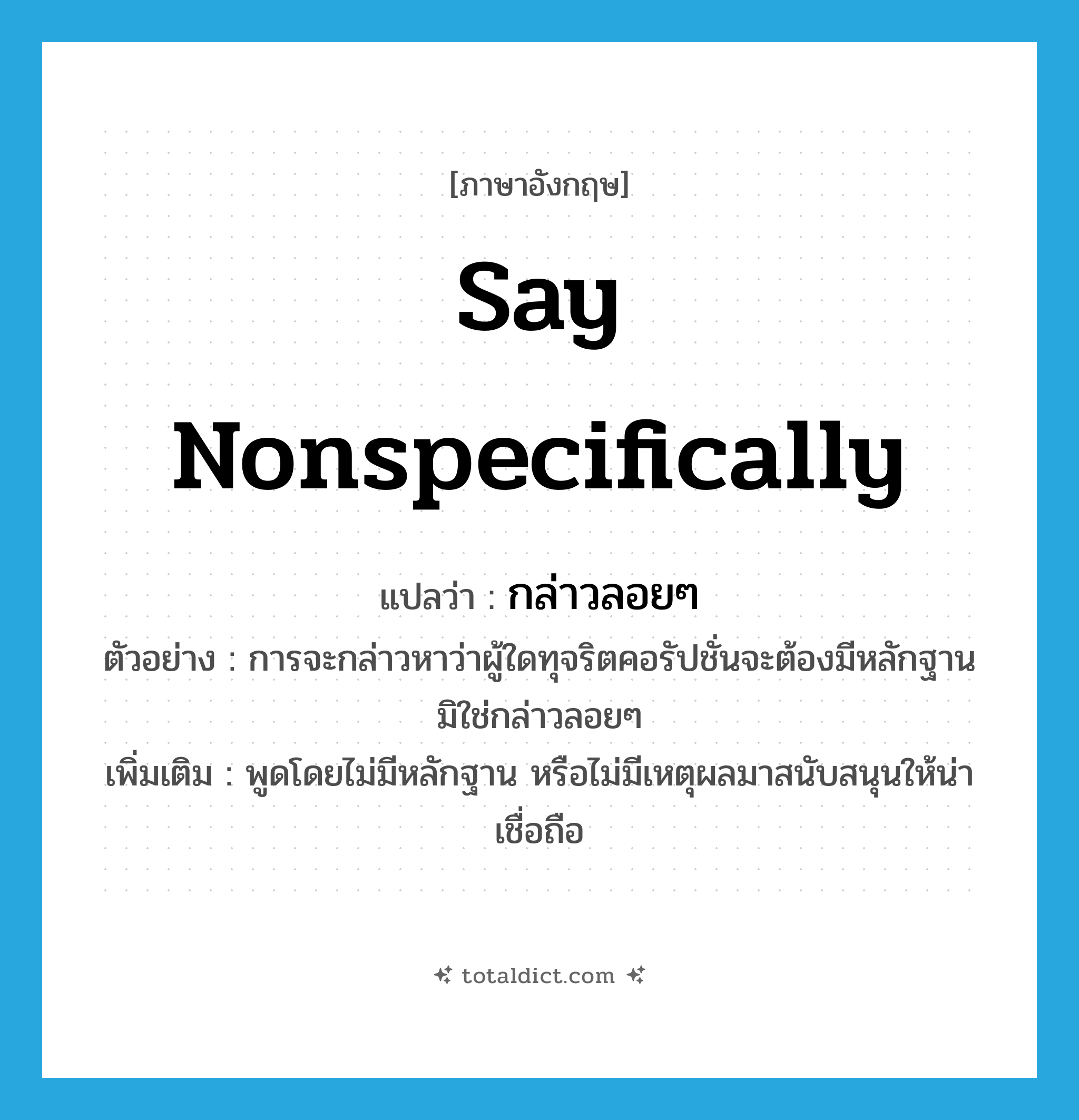 say nonspecifically แปลว่า?, คำศัพท์ภาษาอังกฤษ say nonspecifically แปลว่า กล่าวลอยๆ ประเภท V ตัวอย่าง การจะกล่าวหาว่าผู้ใดทุจริตคอรัปชั่นจะต้องมีหลักฐานมิใช่กล่าวลอยๆ เพิ่มเติม พูดโดยไม่มีหลักฐาน หรือไม่มีเหตุผลมาสนับสนุนให้น่าเชื่อถือ หมวด V