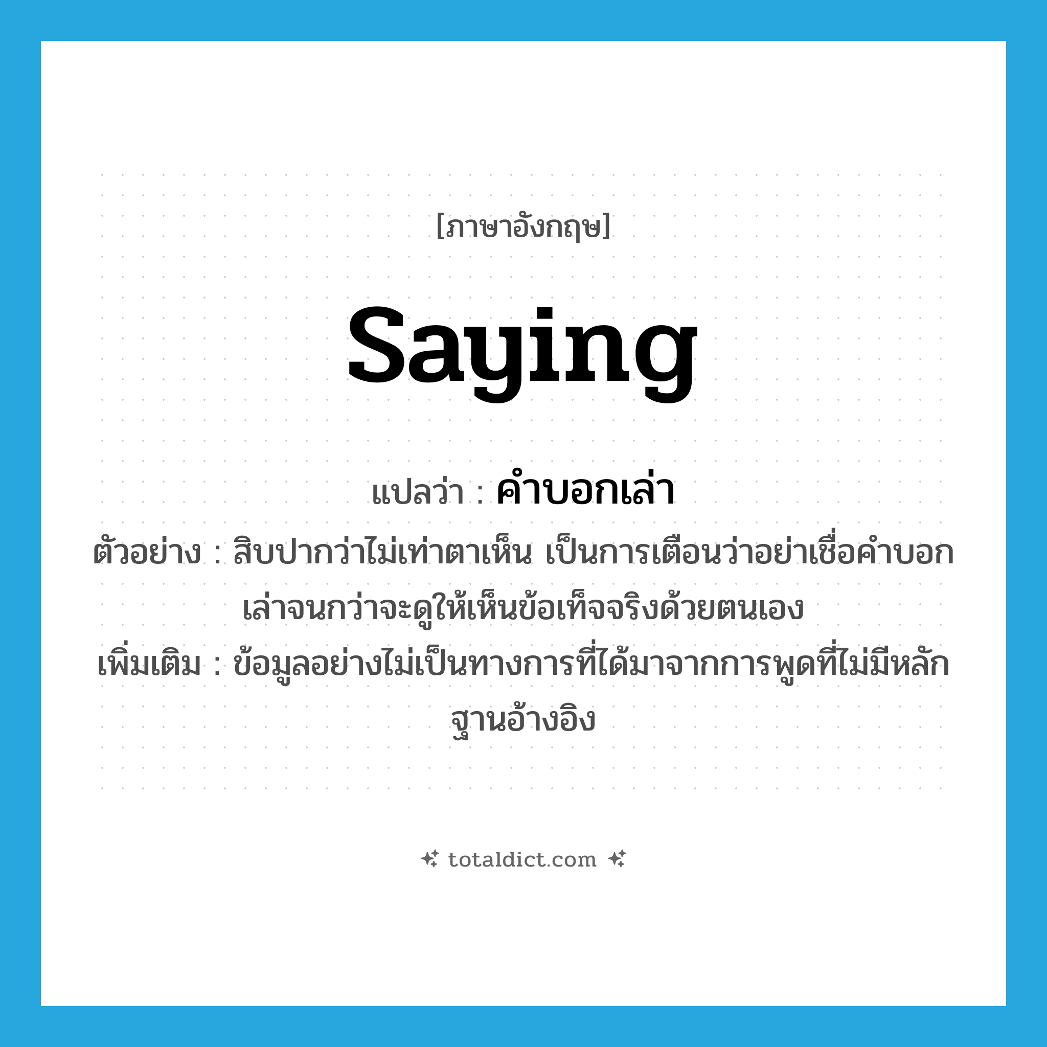 saying แปลว่า?, คำศัพท์ภาษาอังกฤษ saying แปลว่า คำบอกเล่า ประเภท N ตัวอย่าง สิบปากว่าไม่เท่าตาเห็น เป็นการเตือนว่าอย่าเชื่อคำบอกเล่าจนกว่าจะดูให้เห็นข้อเท็จจริงด้วยตนเอง เพิ่มเติม ข้อมูลอย่างไม่เป็นทางการที่ได้มาจากการพูดที่ไม่มีหลักฐานอ้างอิง หมวด N