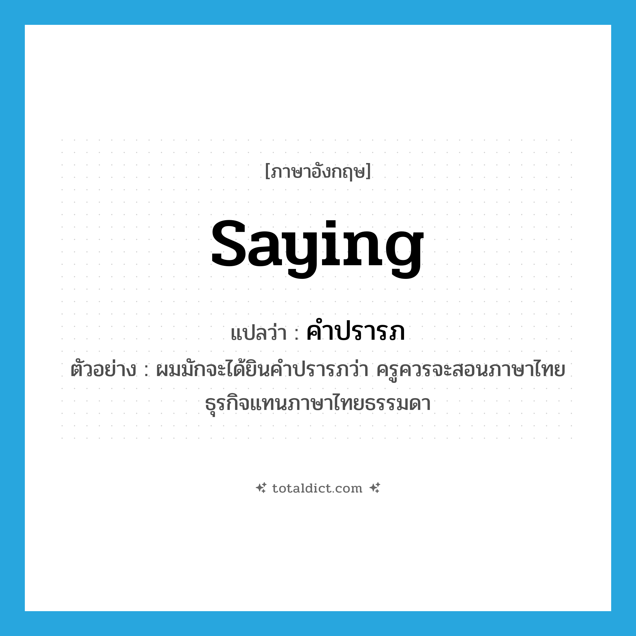 saying แปลว่า?, คำศัพท์ภาษาอังกฤษ saying แปลว่า คำปรารภ ประเภท N ตัวอย่าง ผมมักจะได้ยินคำปรารภว่า ครูควรจะสอนภาษาไทยธุรกิจแทนภาษาไทยธรรมดา หมวด N
