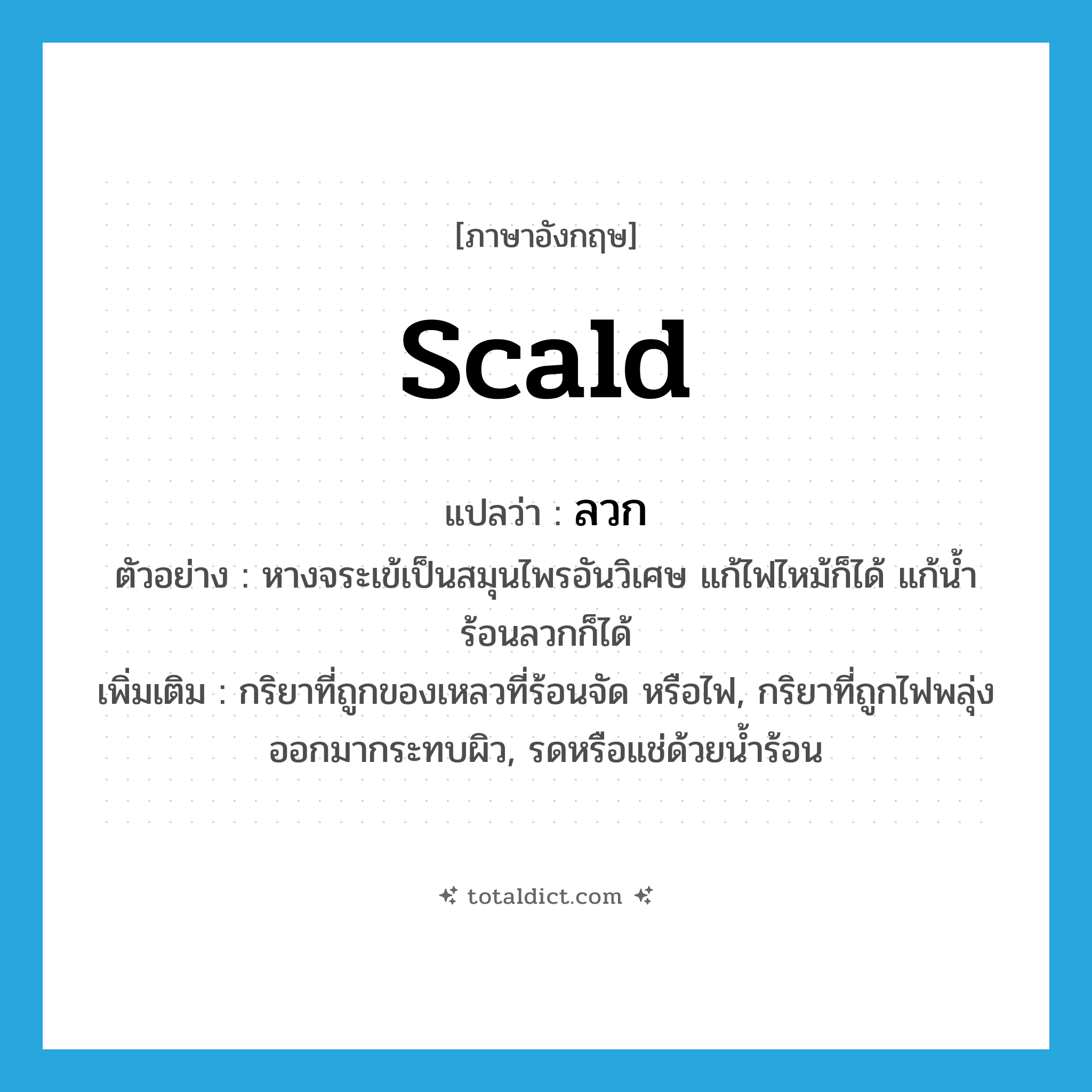 ลวก ภาษาอังกฤษ?, คำศัพท์ภาษาอังกฤษ ลวก แปลว่า scald ประเภท V ตัวอย่าง หางจระเข้เป็นสมุนไพรอันวิเศษ แก้ไฟไหม้ก็ได้ แก้น้ำร้อนลวกก็ได้ เพิ่มเติม กริยาที่ถูกของเหลวที่ร้อนจัด หรือไฟ, กริยาที่ถูกไฟพลุ่งออกมากระทบผิว, รดหรือแช่ด้วยน้ำร้อน หมวด V