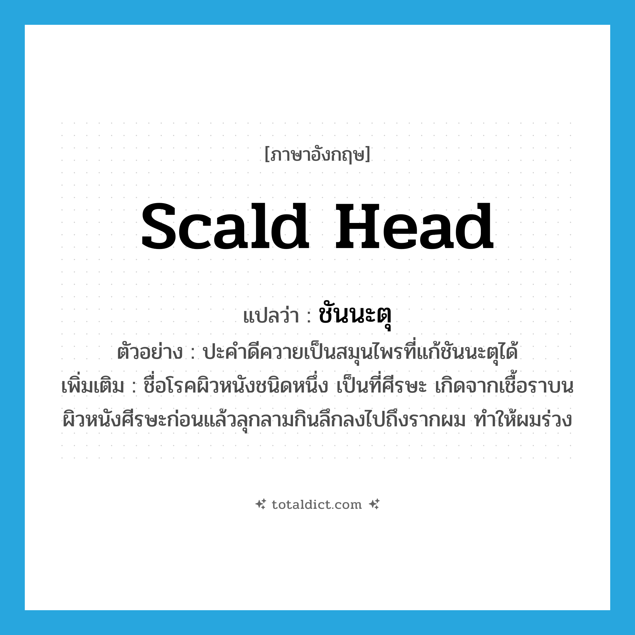 scald head แปลว่า?, คำศัพท์ภาษาอังกฤษ scald head แปลว่า ชันนะตุ ประเภท N ตัวอย่าง ปะคำดีควายเป็นสมุนไพรที่แก้ชันนะตุได้ เพิ่มเติม ชื่อโรคผิวหนังชนิดหนึ่ง เป็นที่ศีรษะ เกิดจากเชื้อราบนผิวหนังศีรษะก่อนแล้วลุกลามกินลึกลงไปถึงรากผม ทำให้ผมร่วง หมวด N