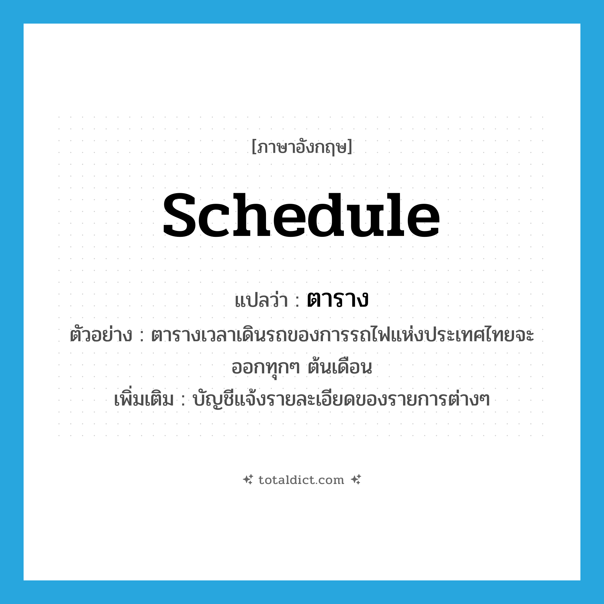 schedule แปลว่า?, คำศัพท์ภาษาอังกฤษ schedule แปลว่า ตาราง ประเภท N ตัวอย่าง ตารางเวลาเดินรถของการรถไฟแห่งประเทศไทยจะออกทุกๆ ต้นเดือน เพิ่มเติม บัญชีแจ้งรายละเอียดของรายการต่างๆ หมวด N