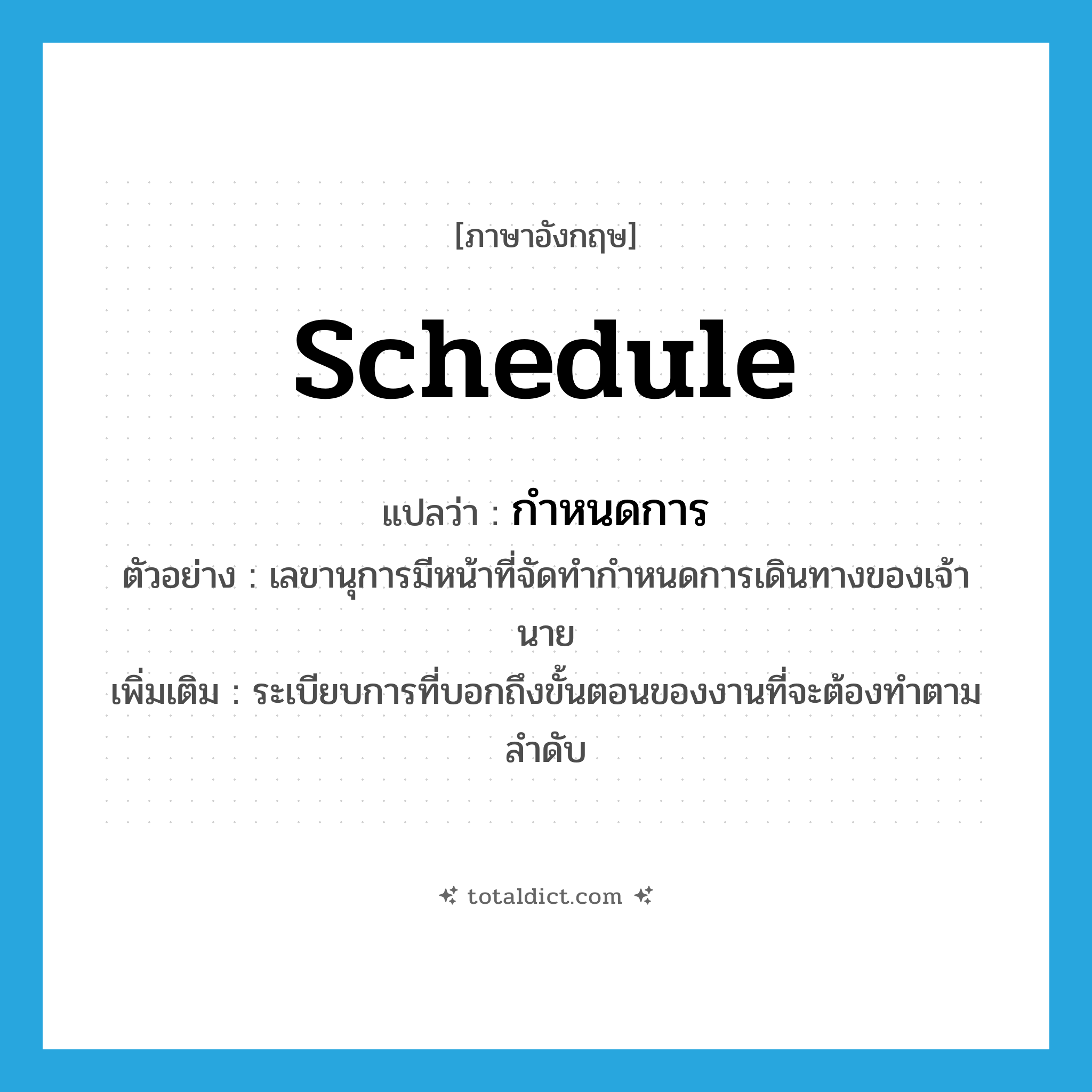schedule แปลว่า?, คำศัพท์ภาษาอังกฤษ schedule แปลว่า กำหนดการ ประเภท N ตัวอย่าง เลขานุการมีหน้าที่จัดทำกำหนดการเดินทางของเจ้านาย เพิ่มเติม ระเบียบการที่บอกถึงขั้นตอนของงานที่จะต้องทำตามลำดับ หมวด N