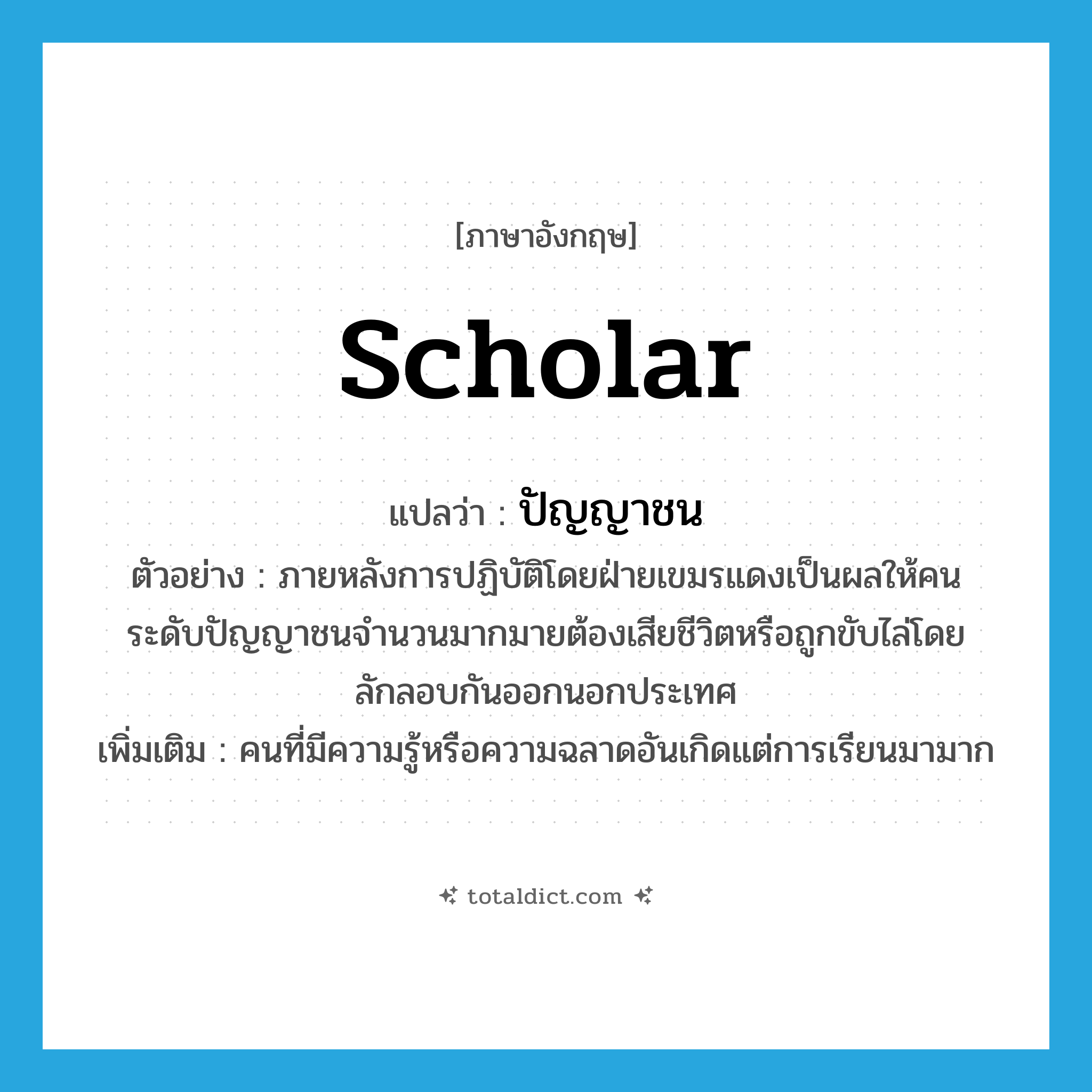 scholar แปลว่า?, คำศัพท์ภาษาอังกฤษ scholar แปลว่า ปัญญาชน ประเภท N ตัวอย่าง ภายหลังการปฏิบัติโดยฝ่ายเขมรแดงเป็นผลให้คนระดับปัญญาชนจำนวนมากมายต้องเสียชีวิตหรือถูกขับไล่โดยลักลอบกันออกนอกประเทศ เพิ่มเติม คนที่มีความรู้หรือความฉลาดอันเกิดแต่การเรียนมามาก หมวด N