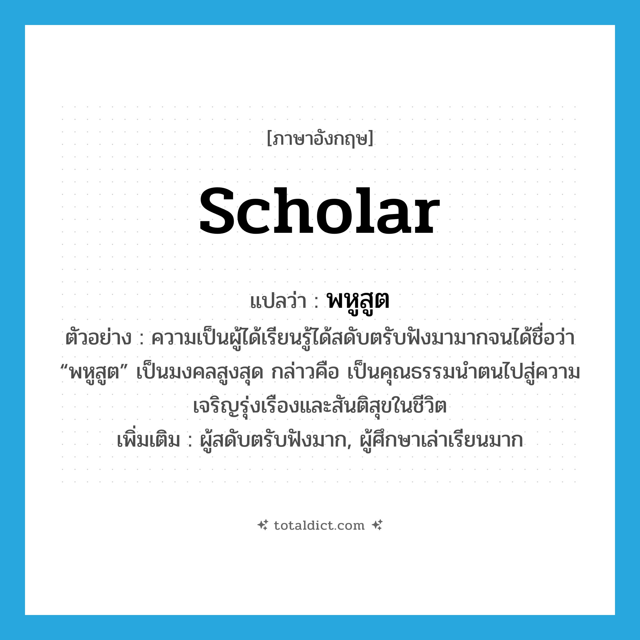 scholar แปลว่า?, คำศัพท์ภาษาอังกฤษ scholar แปลว่า พหูสูต ประเภท N ตัวอย่าง ความเป็นผู้ได้เรียนรู้ได้สดับตรับฟังมามากจนได้ชื่อว่า “พหูสูต” เป็นมงคลสูงสุด กล่าวคือ เป็นคุณธรรมนำตนไปสู่ความเจริญรุ่งเรืองและสันติสุขในชีวิต เพิ่มเติม ผู้สดับตรับฟังมาก, ผู้ศึกษาเล่าเรียนมาก หมวด N
