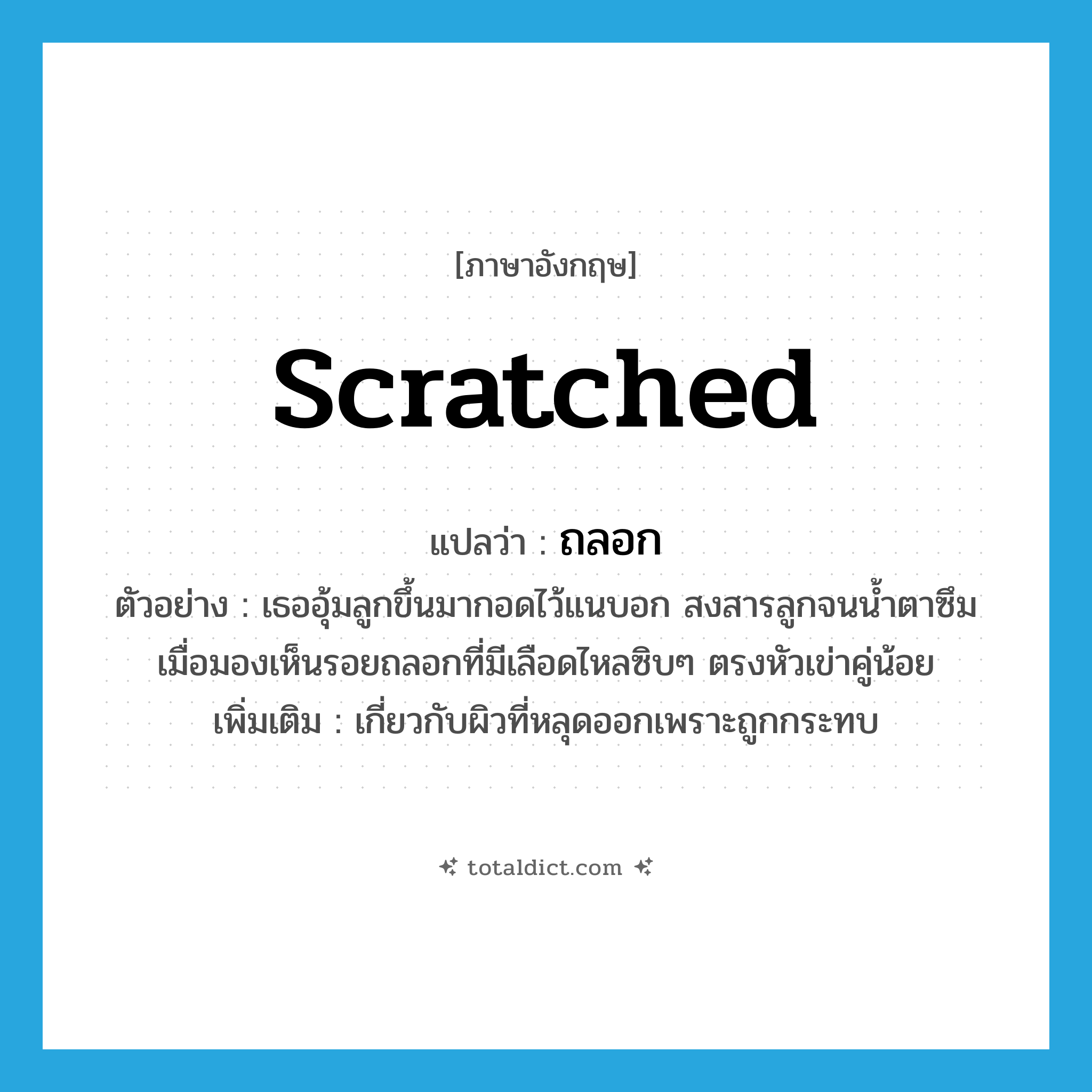 scratched แปลว่า?, คำศัพท์ภาษาอังกฤษ scratched แปลว่า ถลอก ประเภท ADJ ตัวอย่าง เธออุ้มลูกขึ้นมากอดไว้แนบอก สงสารลูกจนน้ำตาซึมเมื่อมองเห็นรอยถลอกที่มีเลือดไหลซิบๆ ตรงหัวเข่าคู่น้อย เพิ่มเติม เกี่ยวกับผิวที่หลุดออกเพราะถูกกระทบ หมวด ADJ