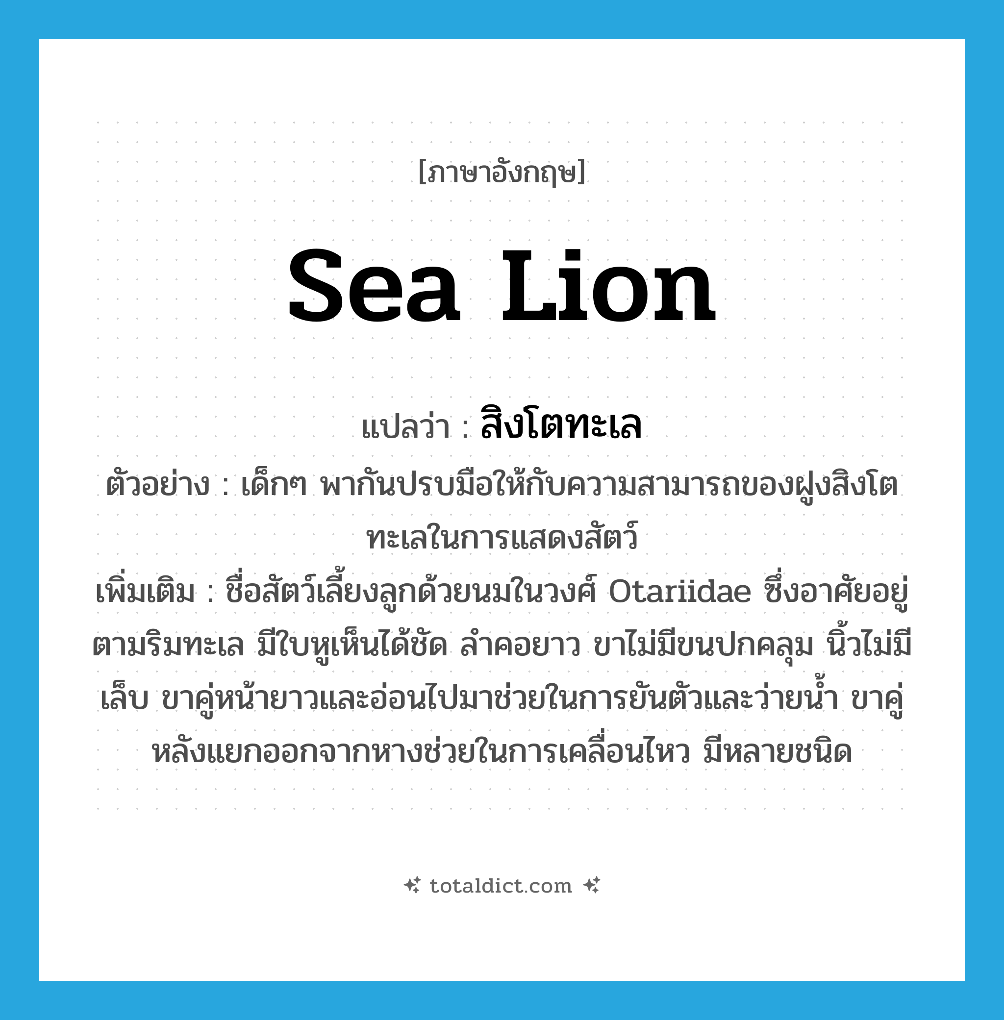 sea lion แปลว่า?, คำศัพท์ภาษาอังกฤษ sea lion แปลว่า สิงโตทะเล ประเภท N ตัวอย่าง เด็กๆ พากันปรบมือให้กับความสามารถของฝูงสิงโตทะเลในการแสดงสัตว์ เพิ่มเติม ชื่อสัตว์เลี้ยงลูกด้วยนมในวงศ์ Otariidae ซึ่งอาศัยอยู่ตามริมทะเล มีใบหูเห็นได้ชัด ลำคอยาว ขาไม่มีขนปกคลุม นิ้วไม่มีเล็บ ขาคู่หน้ายาวและอ่อนไปมาช่วยในการยันตัวและว่ายน้ำ ขาคู่หลังแยกออกจากหางช่วยในการเคลื่อนไหว มีหลายชนิด หมวด N