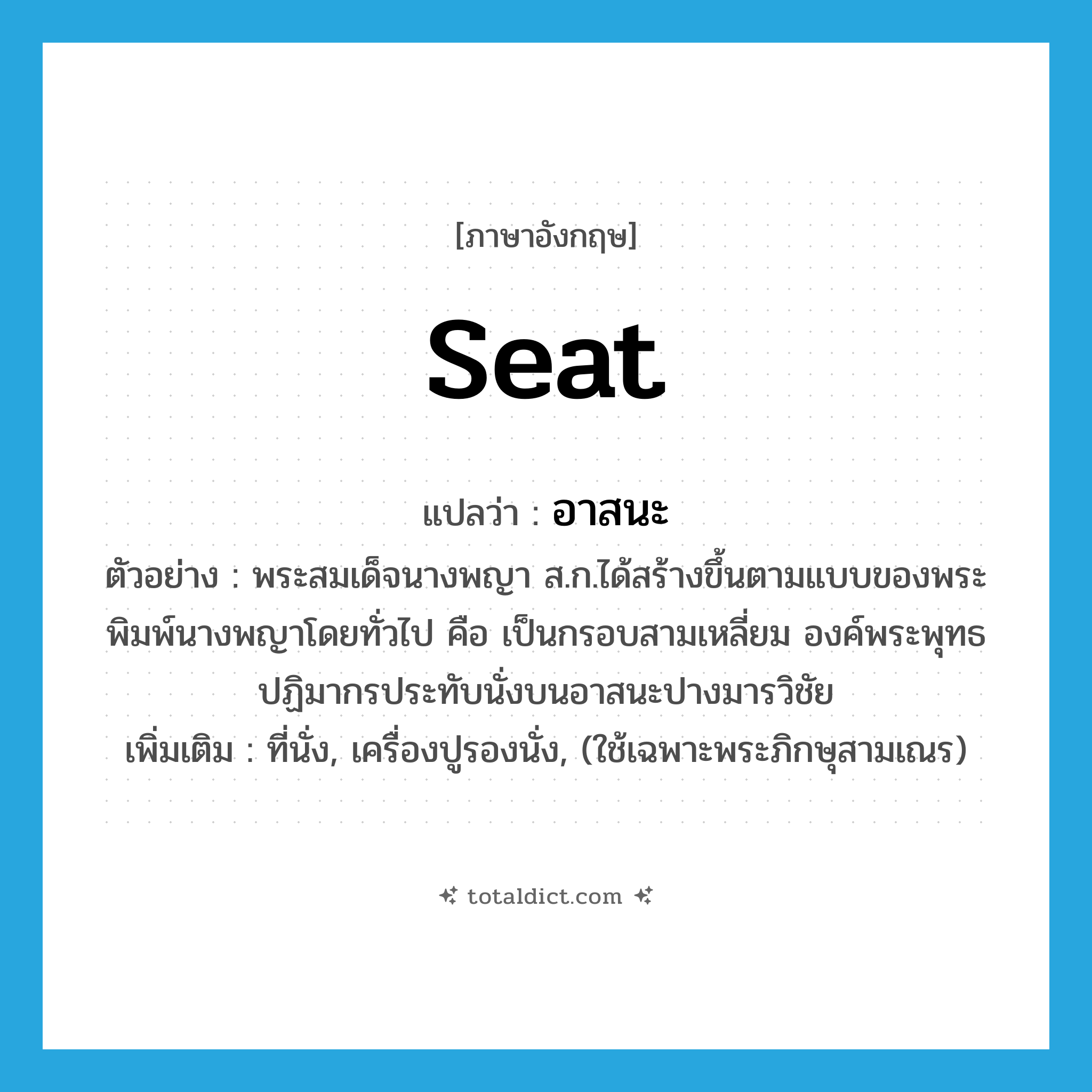 seat แปลว่า?, คำศัพท์ภาษาอังกฤษ seat แปลว่า อาสนะ ประเภท N ตัวอย่าง พระสมเด็จนางพญา ส.ก.ได้สร้างขึ้นตามแบบของพระพิมพ์นางพญาโดยทั่วไป คือ เป็นกรอบสามเหลี่ยม องค์พระพุทธปฏิมากรประทับนั่งบนอาสนะปางมารวิชัย เพิ่มเติม ที่นั่ง, เครื่องปูรองนั่ง, (ใช้เฉพาะพระภิกษุสามเณร) หมวด N