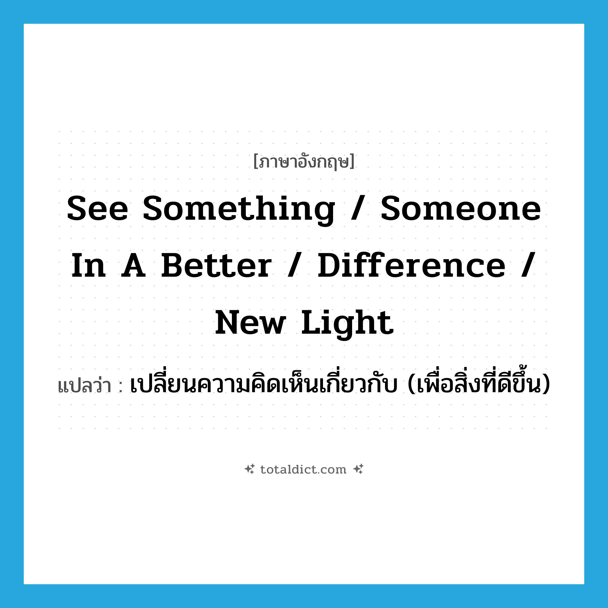 see something / someone in a better / difference / new light แปลว่า?, คำศัพท์ภาษาอังกฤษ see something / someone in a better / difference / new light แปลว่า เปลี่ยนความคิดเห็นเกี่ยวกับ (เพื่อสิ่งที่ดีขึ้น) ประเภท IDM หมวด IDM