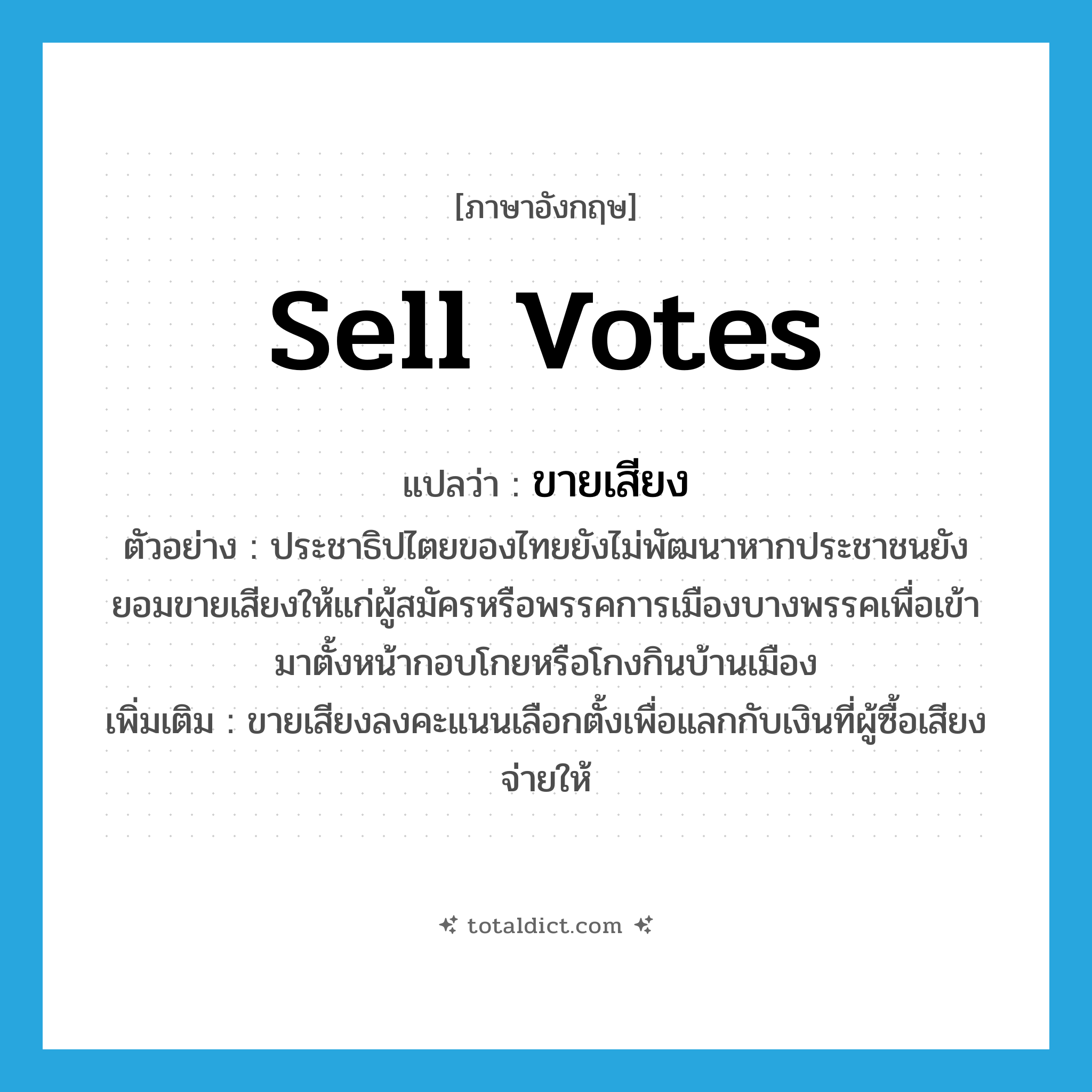 sell votes แปลว่า?, คำศัพท์ภาษาอังกฤษ sell votes แปลว่า ขายเสียง ประเภท V ตัวอย่าง ประชาธิปไตยของไทยยังไม่พัฒนาหากประชาชนยังยอมขายเสียงให้แก่ผู้สมัครหรือพรรคการเมืองบางพรรคเพื่อเข้ามาตั้งหน้ากอบโกยหรือโกงกินบ้านเมือง เพิ่มเติม ขายเสียงลงคะแนนเลือกตั้งเพื่อแลกกับเงินที่ผู้ซื้อเสียงจ่ายให้ หมวด V
