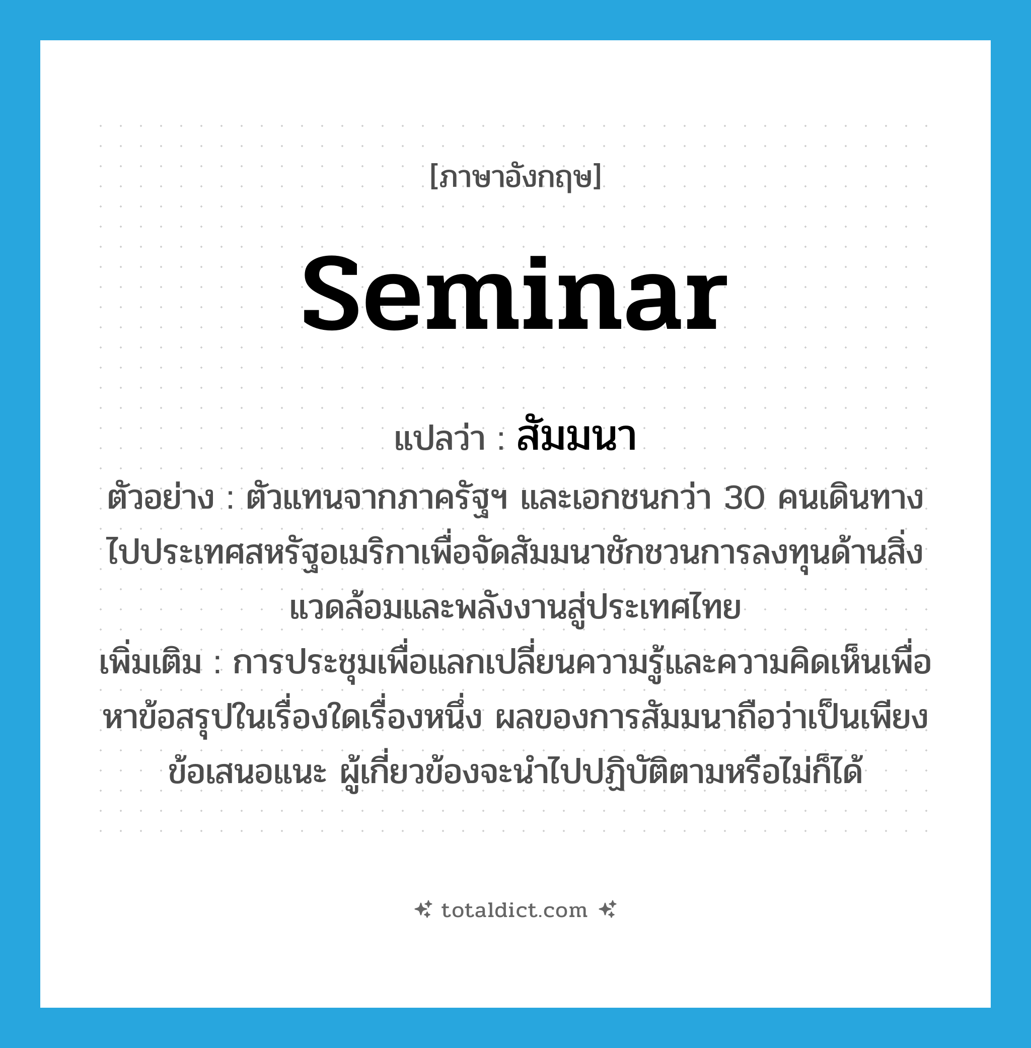seminar แปลว่า?, คำศัพท์ภาษาอังกฤษ seminar แปลว่า สัมมนา ประเภท N ตัวอย่าง ตัวแทนจากภาครัฐฯ และเอกชนกว่า 30 คนเดินทางไปประเทศสหรัฐอเมริกาเพื่อจัดสัมมนาชักชวนการลงทุนด้านสิ่งแวดล้อมและพลังงานสู่ประเทศไทย เพิ่มเติม การประชุมเพื่อแลกเปลี่ยนความรู้และความคิดเห็นเพื่อหาข้อสรุปในเรื่องใดเรื่องหนึ่ง ผลของการสัมมนาถือว่าเป็นเพียงข้อเสนอแนะ ผู้เกี่ยวข้องจะนำไปปฏิบัติตามหรือไม่ก็ได้ หมวด N