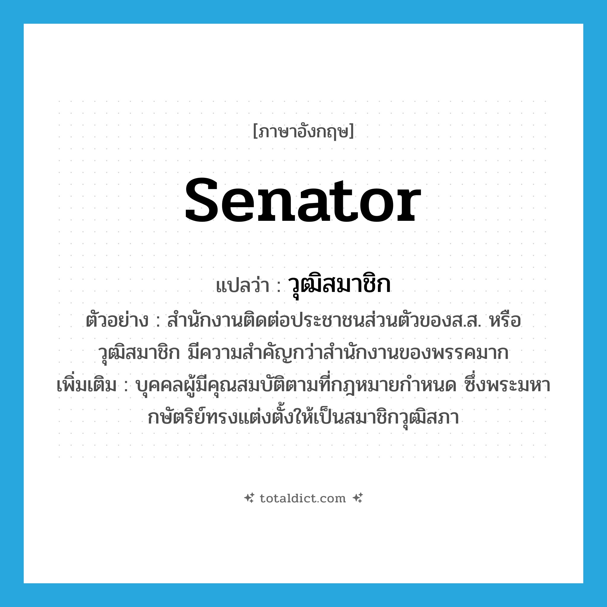 senator แปลว่า?, คำศัพท์ภาษาอังกฤษ senator แปลว่า วุฒิสมาชิก ประเภท N ตัวอย่าง สำนักงานติดต่อประชาชนส่วนตัวของส.ส. หรือวุฒิสมาชิก มีความสำคัญกว่าสำนักงานของพรรคมาก เพิ่มเติม บุคคลผู้มีคุณสมบัติตามที่กฎหมายกำหนด ซึ่งพระมหากษัตริย์ทรงแต่งตั้งให้เป็นสมาชิกวุฒิสภา หมวด N