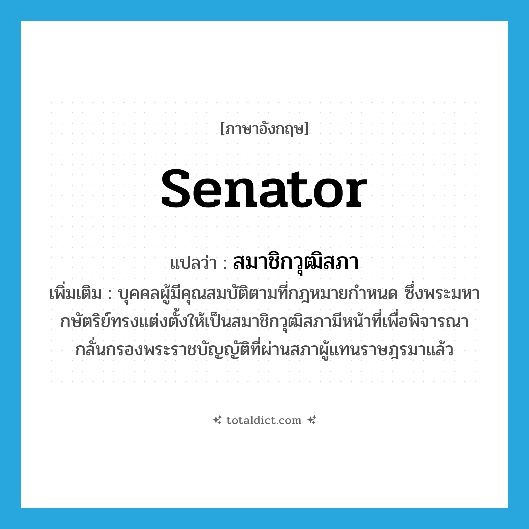 senator แปลว่า?, คำศัพท์ภาษาอังกฤษ senator แปลว่า สมาชิกวุฒิสภา ประเภท N เพิ่มเติม บุคคลผู้มีคุณสมบัติตามที่กฎหมายกำหนด ซึ่งพระมหากษัตริย์ทรงแต่งตั้งให้เป็นสมาชิกวุฒิสภามีหน้าที่เพื่อพิจารณากลั่นกรองพระราชบัญญัติที่ผ่านสภาผู้แทนราษฎรมาแล้ว หมวด N