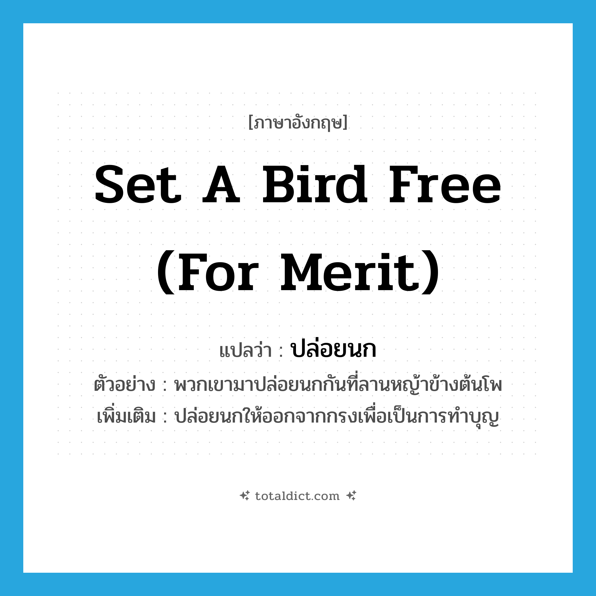 set a bird free (for merit) แปลว่า?, คำศัพท์ภาษาอังกฤษ set a bird free (for merit) แปลว่า ปล่อยนก ประเภท V ตัวอย่าง พวกเขามาปล่อยนกกันที่ลานหญ้าข้างต้นโพ เพิ่มเติม ปล่อยนกให้ออกจากกรงเพื่อเป็นการทำบุญ หมวด V