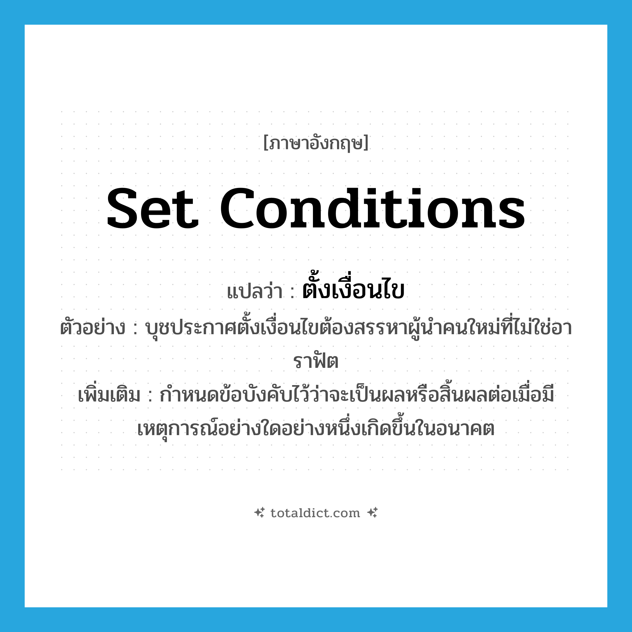 set conditions แปลว่า?, คำศัพท์ภาษาอังกฤษ set conditions แปลว่า ตั้งเงื่อนไข ประเภท V ตัวอย่าง บุชประกาศตั้งเงื่อนไขต้องสรรหาผู้นำคนใหม่ที่ไม่ใช่อาราฟัต เพิ่มเติม กำหนดข้อบังคับไว้ว่าจะเป็นผลหรือสิ้นผลต่อเมื่อมีเหตุการณ์อย่างใดอย่างหนึ่งเกิดขึ้นในอนาคต หมวด V