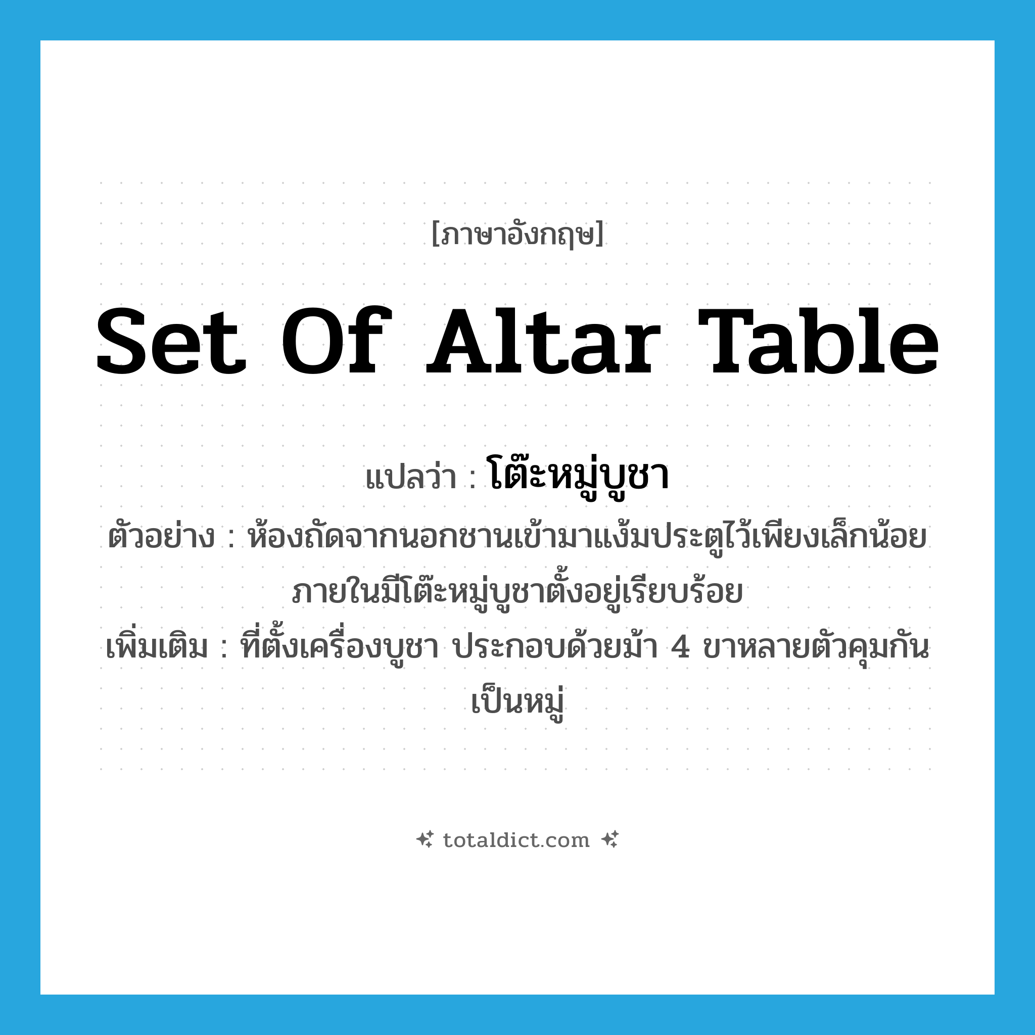 set of altar table แปลว่า?, คำศัพท์ภาษาอังกฤษ set of altar table แปลว่า โต๊ะหมู่บูชา ประเภท N ตัวอย่าง ห้องถัดจากนอกชานเข้ามาแง้มประตูไว้เพียงเล็กน้อย ภายในมีโต๊ะหมู่บูชาตั้งอยู่เรียบร้อย เพิ่มเติม ที่ตั้งเครื่องบูชา ประกอบด้วยม้า 4 ขาหลายตัวคุมกันเป็นหมู่ หมวด N