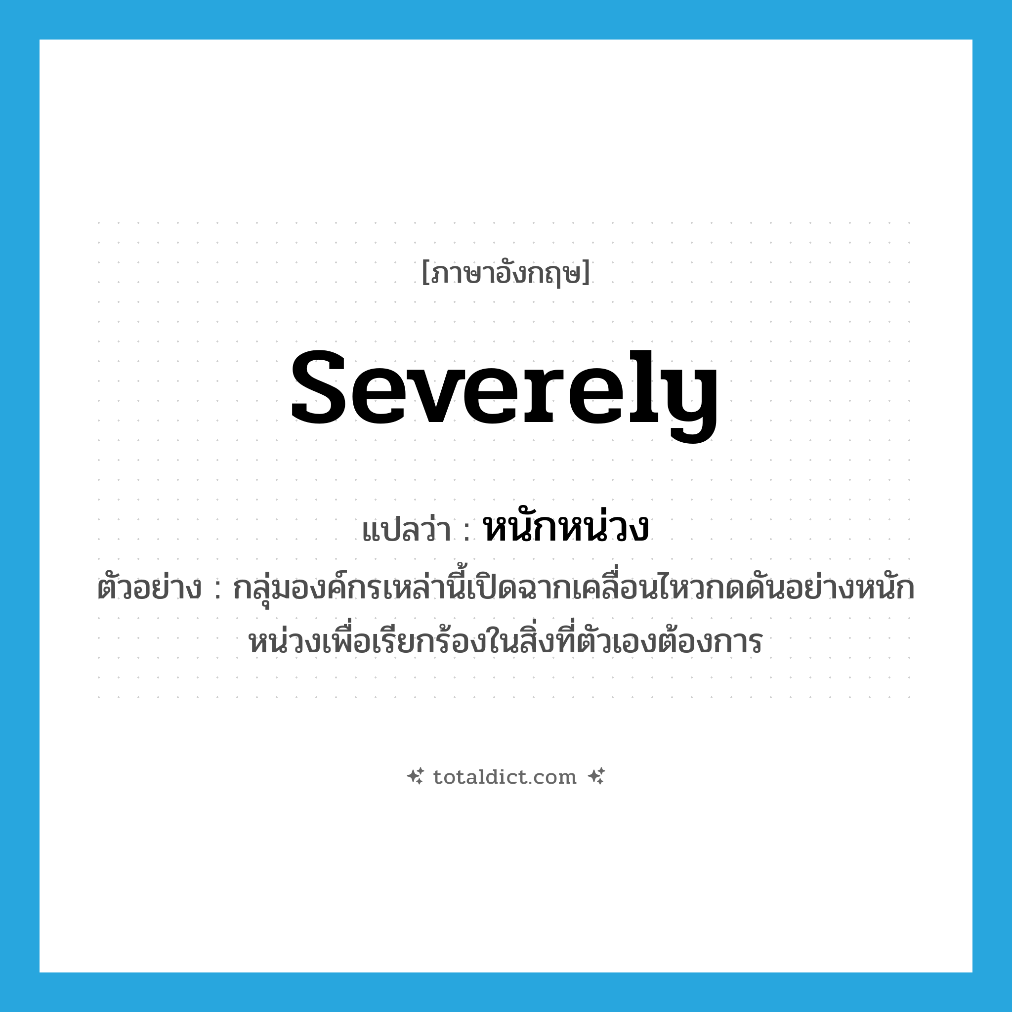 severely แปลว่า?, คำศัพท์ภาษาอังกฤษ severely แปลว่า หนักหน่วง ประเภท ADV ตัวอย่าง กลุ่มองค์กรเหล่านี้เปิดฉากเคลื่อนไหวกดดันอย่างหนักหน่วงเพื่อเรียกร้องในสิ่งที่ตัวเองต้องการ หมวด ADV