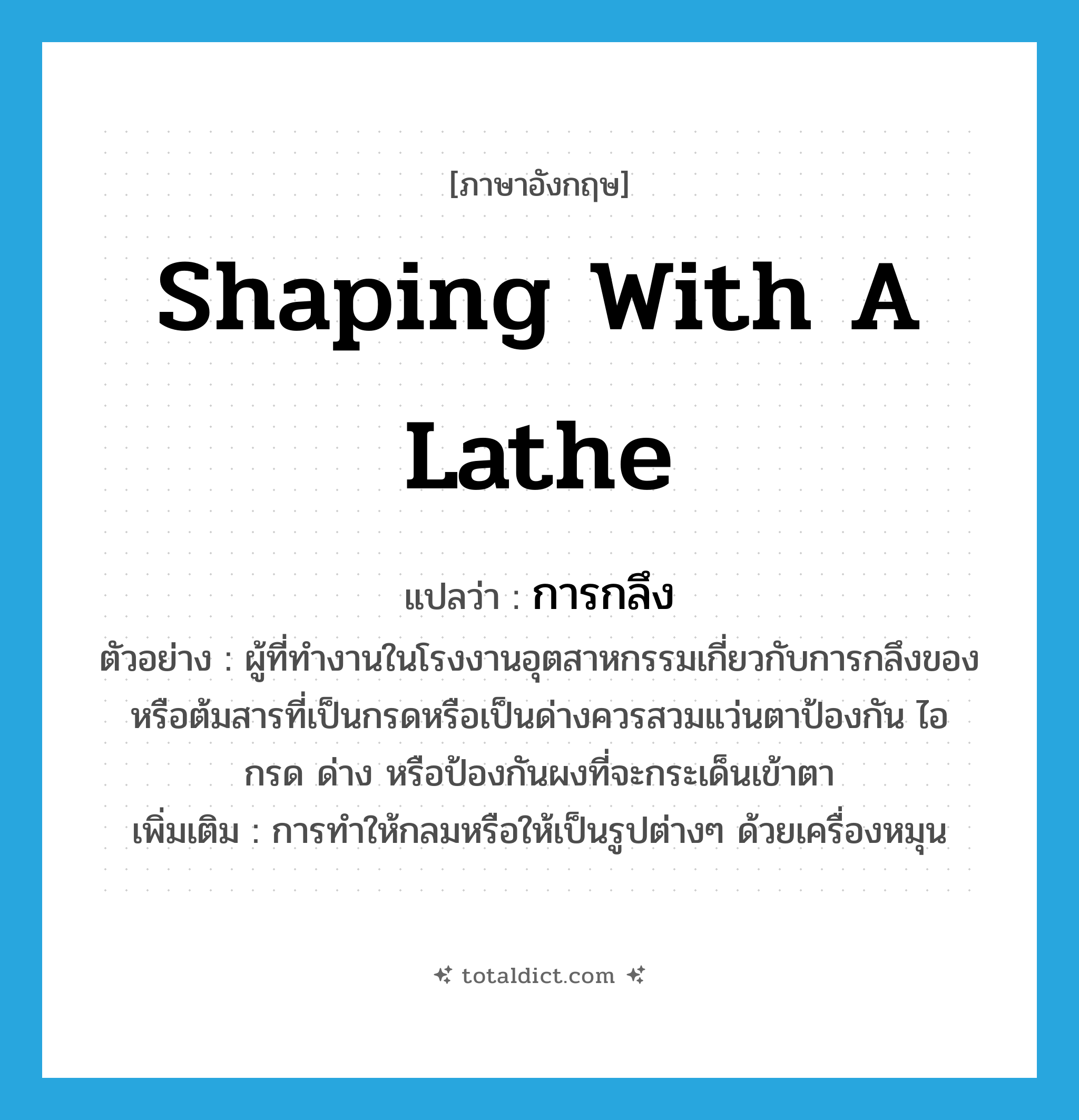shaping with a lathe แปลว่า?, คำศัพท์ภาษาอังกฤษ shaping with a lathe แปลว่า การกลึง ประเภท N ตัวอย่าง ผู้ที่ทำงานในโรงงานอุตสาหกรรมเกี่ยวกับการกลึงของหรือต้มสารที่เป็นกรดหรือเป็นด่างควรสวมแว่นตาป้องกัน ไอ กรด ด่าง หรือป้องกันผงที่จะกระเด็นเข้าตา เพิ่มเติม การทำให้กลมหรือให้เป็นรูปต่างๆ ด้วยเครื่องหมุน หมวด N