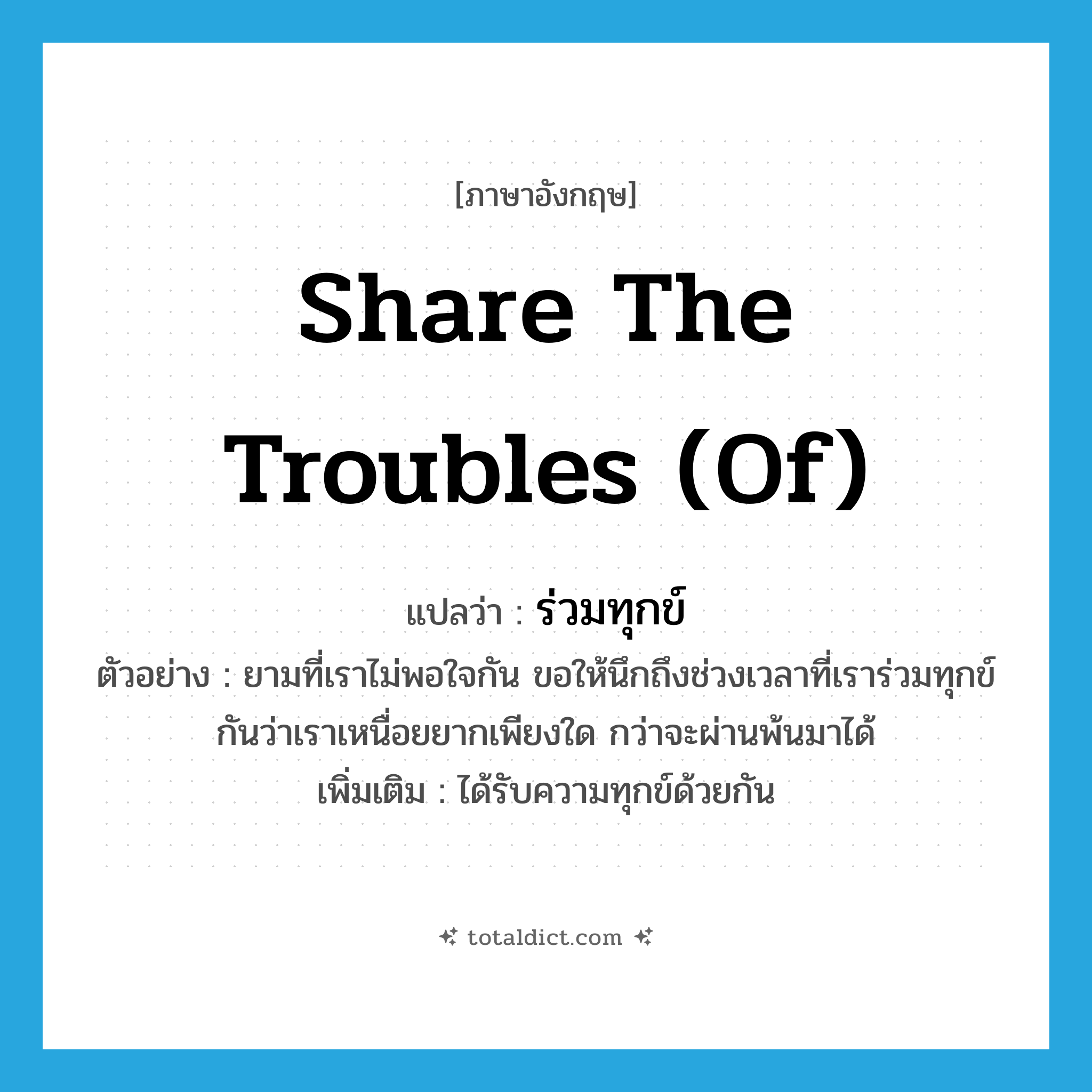 share the troubles (of) แปลว่า?, คำศัพท์ภาษาอังกฤษ share the troubles (of) แปลว่า ร่วมทุกข์ ประเภท V ตัวอย่าง ยามที่เราไม่พอใจกัน ขอให้นึกถึงช่วงเวลาที่เราร่วมทุกข์กันว่าเราเหนื่อยยากเพียงใด กว่าจะผ่านพ้นมาได้ เพิ่มเติม ได้รับความทุกข์ด้วยกัน หมวด V