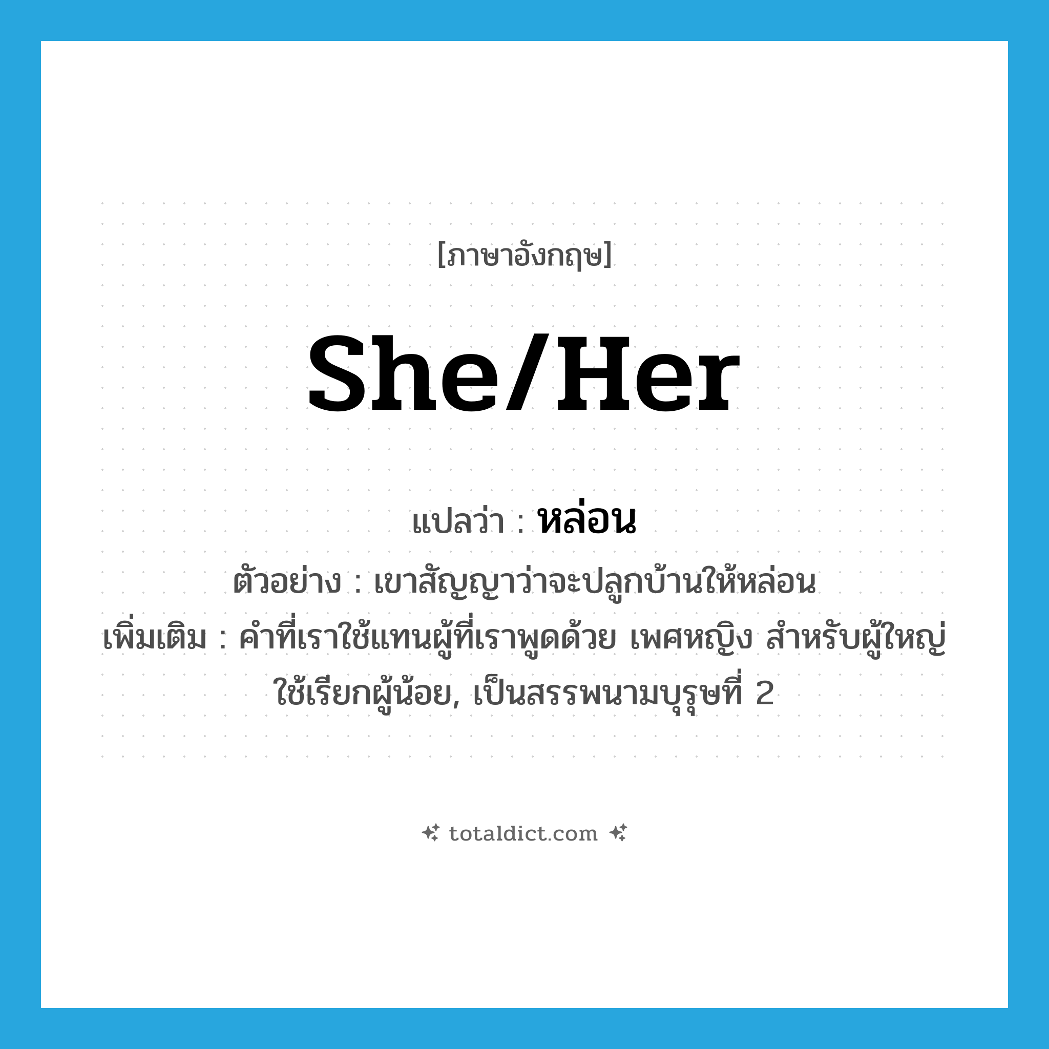 she/her แปลว่า?, คำศัพท์ภาษาอังกฤษ she/her แปลว่า หล่อน ประเภท PRON ตัวอย่าง เขาสัญญาว่าจะปลูกบ้านให้หล่อน เพิ่มเติม คำที่เราใช้แทนผู้ที่เราพูดด้วย เพศหญิง สำหรับผู้ใหญ่ใช้เรียกผู้น้อย, เป็นสรรพนามบุรุษที่ 2 หมวด PRON