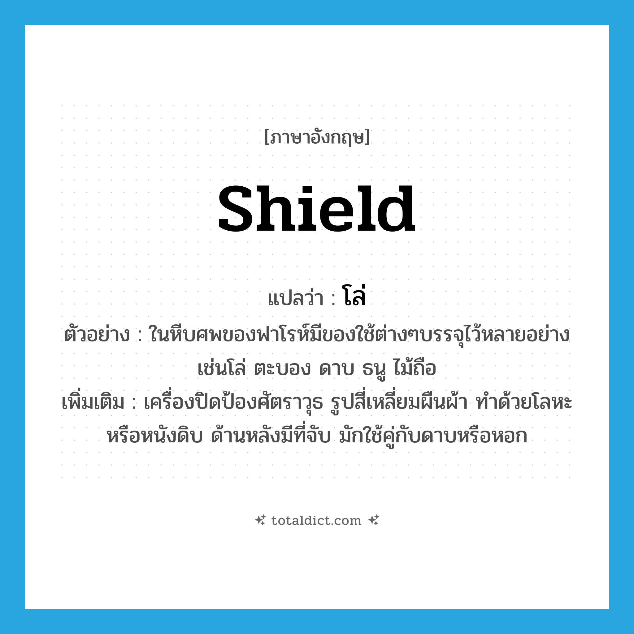 shield แปลว่า?, คำศัพท์ภาษาอังกฤษ shield แปลว่า โล่ ประเภท N ตัวอย่าง ในหีบศพของฟาโรห์มีของใช้ต่างๆบรรจุไว้หลายอย่างเช่นโล่ ตะบอง ดาบ ธนู ไม้ถือ เพิ่มเติม เครื่องปิดป้องศัตราวุธ รูปสี่เหลี่ยมผืนผ้า ทำด้วยโลหะหรือหนังดิบ ด้านหลังมีที่จับ มักใช้คู่กับดาบหรือหอก หมวด N