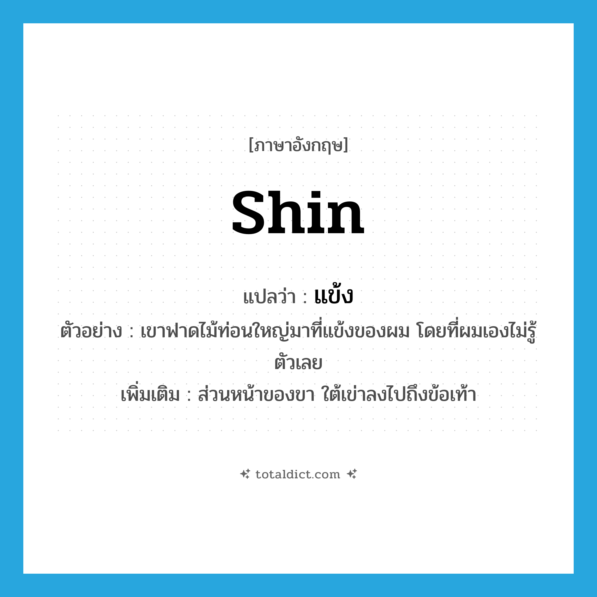 shin แปลว่า?, คำศัพท์ภาษาอังกฤษ shin แปลว่า แข้ง ประเภท N ตัวอย่าง เขาฟาดไม้ท่อนใหญ่มาที่แข้งของผม โดยที่ผมเองไม่รู้ตัวเลย เพิ่มเติม ส่วนหน้าของขา ใต้เข่าลงไปถึงข้อเท้า หมวด N