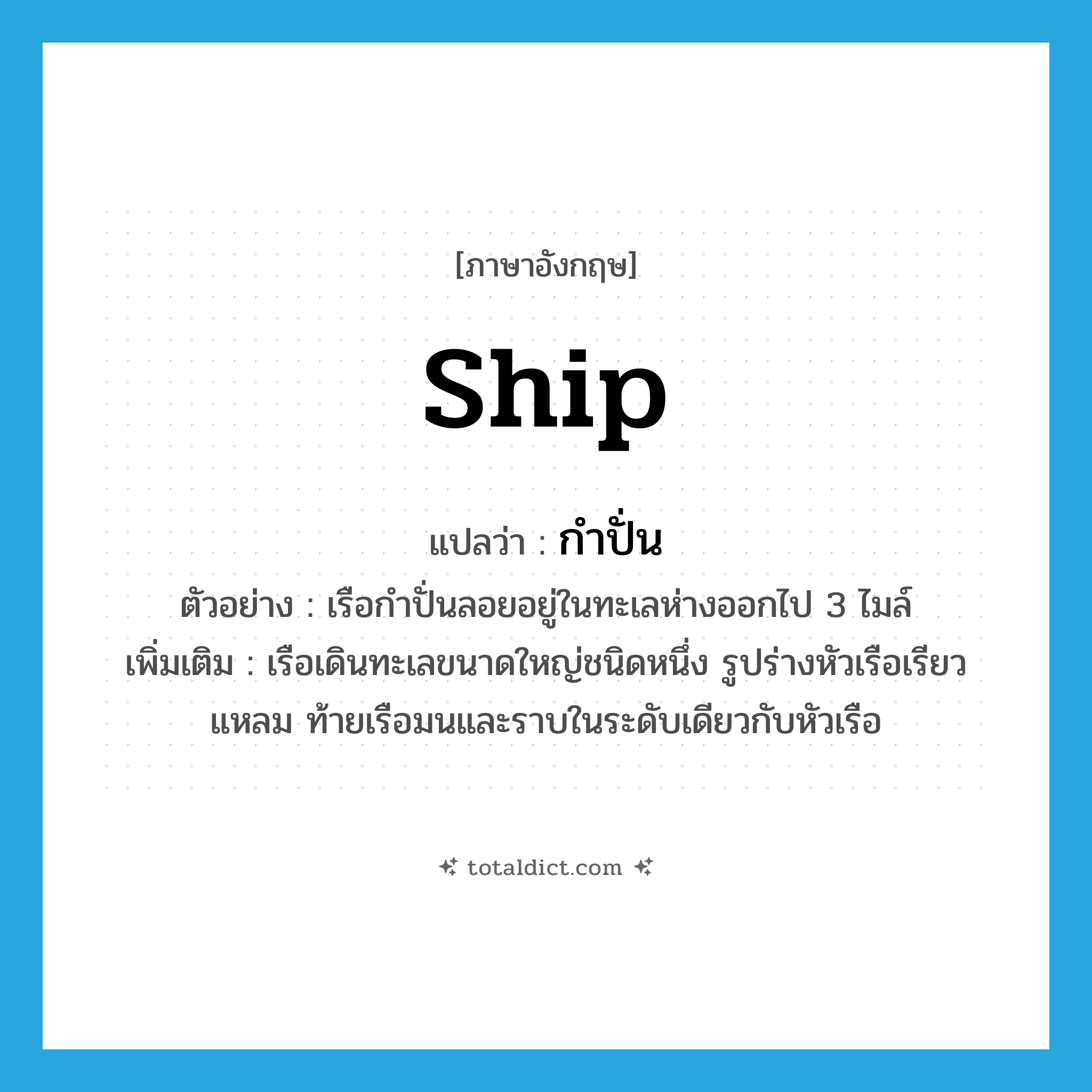 -ship แปลว่า?, คำศัพท์ภาษาอังกฤษ ship แปลว่า กำปั่น ประเภท N ตัวอย่าง เรือกำปั่นลอยอยู่ในทะเลห่างออกไป 3 ไมล์ เพิ่มเติม เรือเดินทะเลขนาดใหญ่ชนิดหนึ่ง รูปร่างหัวเรือเรียวแหลม ท้ายเรือมนและราบในระดับเดียวกับหัวเรือ หมวด N