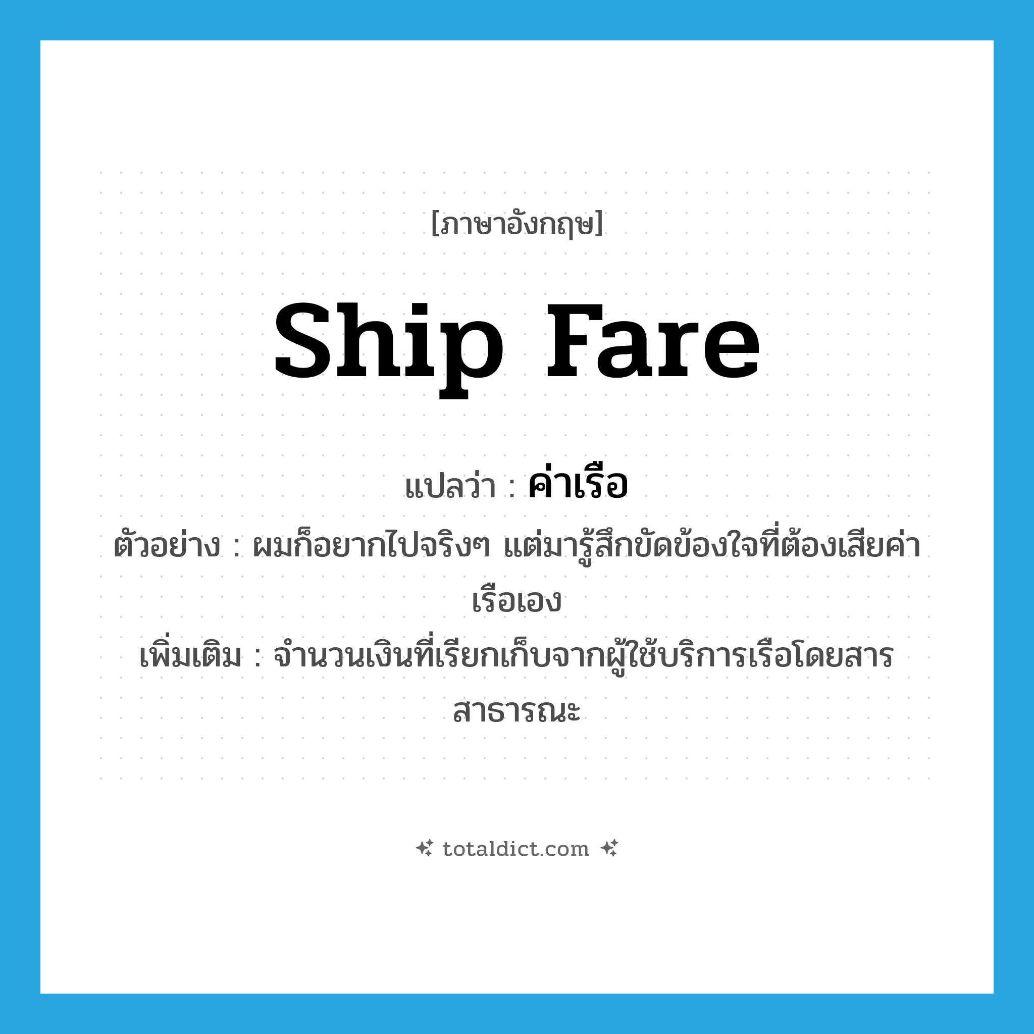 ship fare แปลว่า?, คำศัพท์ภาษาอังกฤษ ship fare แปลว่า ค่าเรือ ประเภท N ตัวอย่าง ผมก็อยากไปจริงๆ แต่มารู้สึกขัดข้องใจที่ต้องเสียค่าเรือเอง เพิ่มเติม จำนวนเงินที่เรียกเก็บจากผู้ใช้บริการเรือโดยสารสาธารณะ หมวด N