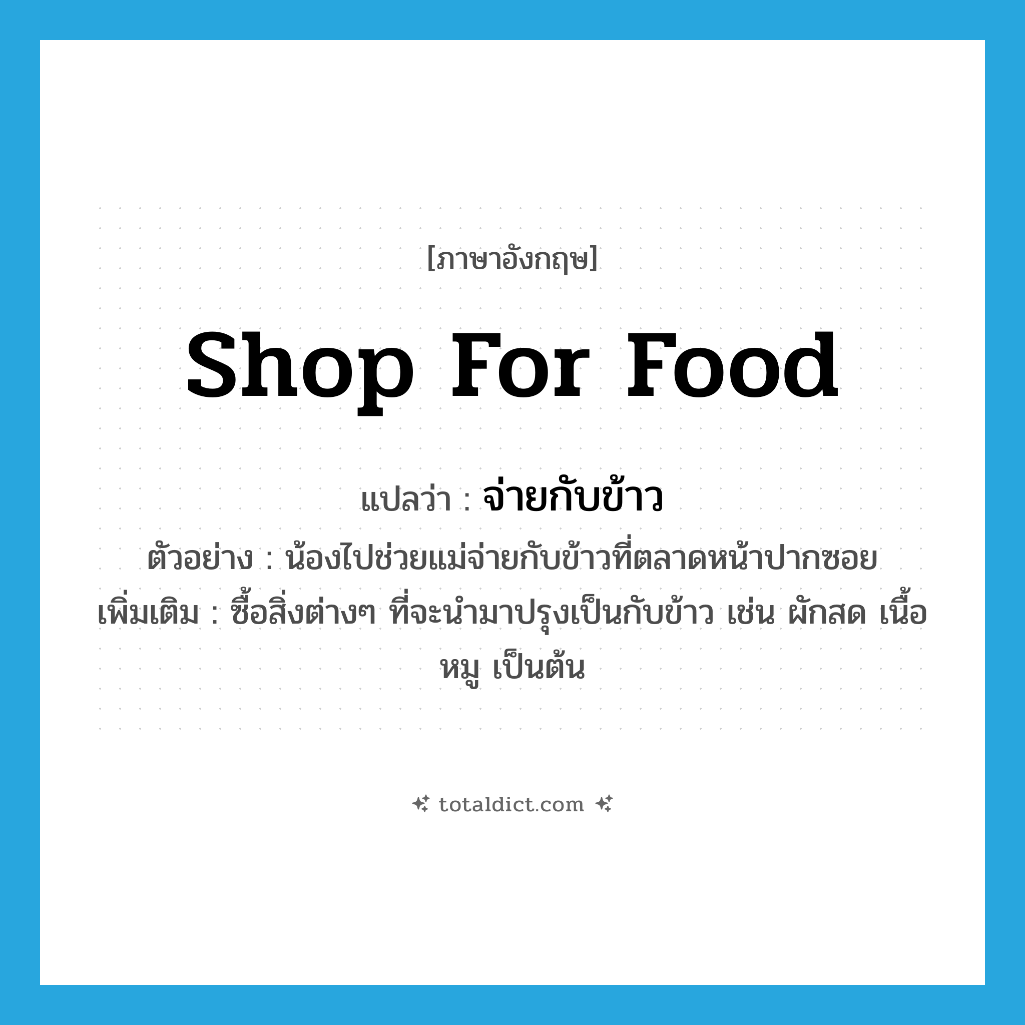 shop for food แปลว่า?, คำศัพท์ภาษาอังกฤษ shop for food แปลว่า จ่ายกับข้าว ประเภท V ตัวอย่าง น้องไปช่วยแม่จ่ายกับข้าวที่ตลาดหน้าปากซอย เพิ่มเติม ซื้อสิ่งต่างๆ ที่จะนำมาปรุงเป็นกับข้าว เช่น ผักสด เนื้อหมู เป็นต้น หมวด V