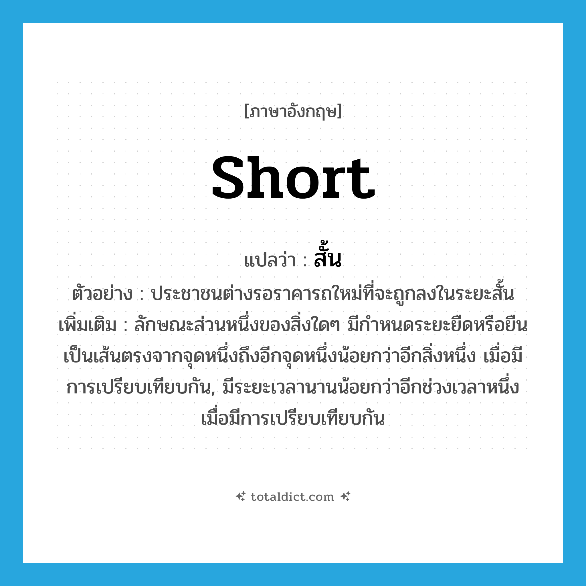 สั้น ภาษาอังกฤษ?, คำศัพท์ภาษาอังกฤษ สั้น แปลว่า short ประเภท ADJ ตัวอย่าง ประชาชนต่างรอราคารถใหม่ที่จะถูกลงในระยะสั้น เพิ่มเติม ลักษณะส่วนหนึ่งของสิ่งใดๆ มีกำหนดระยะยืดหรือยืนเป็นเส้นตรงจากจุดหนึ่งถึงอีกจุดหนึ่งน้อยกว่าอีกสิ่งหนึ่ง เมื่อมีการเปรียบเทียบกัน, มีระยะเวลานานน้อยกว่าอีกช่วงเวลาหนึ่ง เมื่อมีการเปรียบเทียบกัน หมวด ADJ