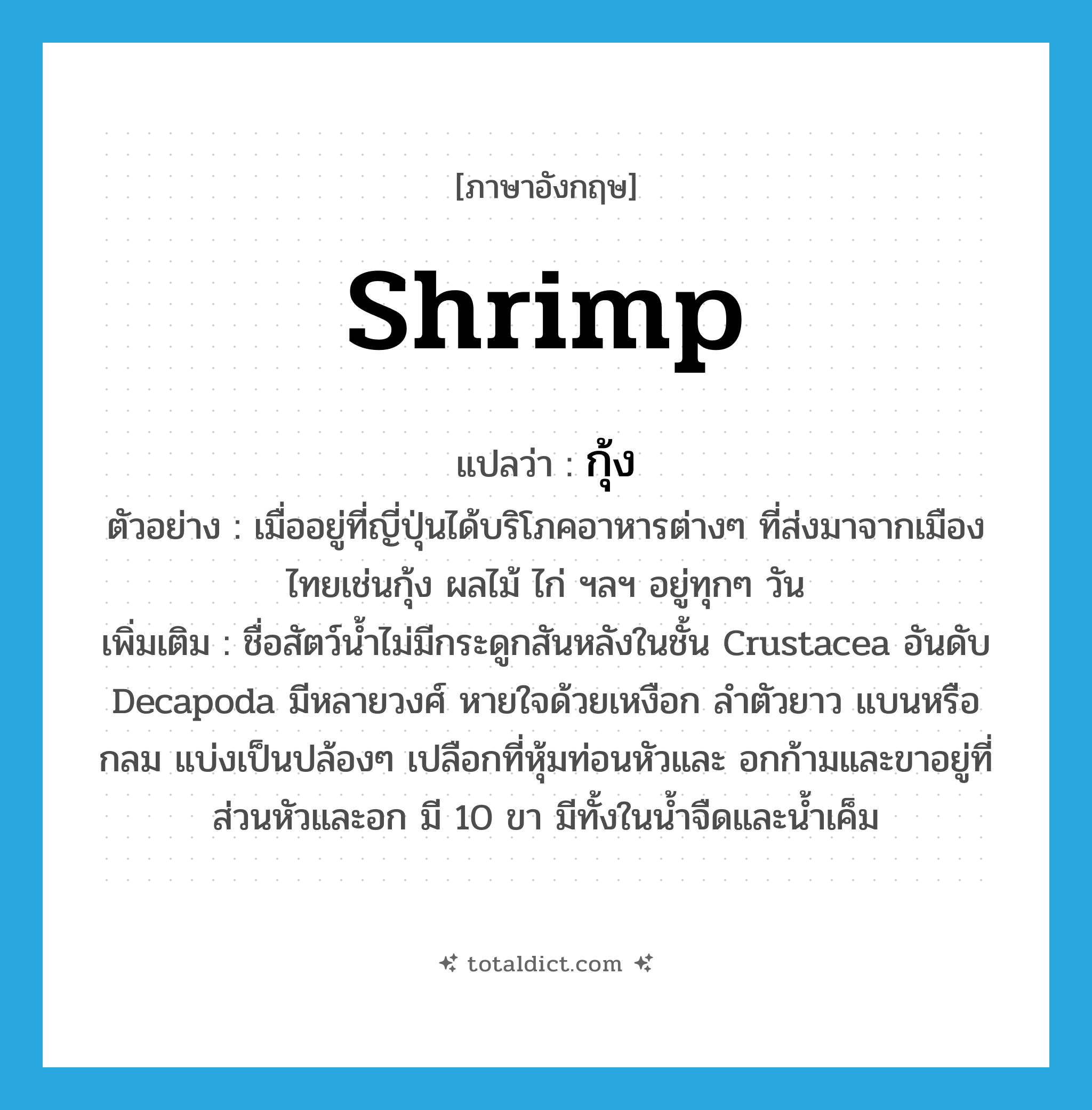 shrimp แปลว่า?, คำศัพท์ภาษาอังกฤษ shrimp แปลว่า กุ้ง ประเภท N ตัวอย่าง เมื่ออยู่ที่ญี่ปุ่นได้บริโภคอาหารต่างๆ ที่ส่งมาจากเมืองไทยเช่นกุ้ง ผลไม้ ไก่ ฯลฯ อยู่ทุกๆ วัน เพิ่มเติม ชื่อสัตว์น้ำไม่มีกระดูกสันหลังในชั้น Crustacea อันดับ Decapoda มีหลายวงศ์ หายใจด้วยเหงือก ลำตัวยาว แบนหรือกลม แบ่งเป็นปล้องๆ เปลือกที่หุ้มท่อนหัวและ อกก้ามและขาอยู่ที่ส่วนหัวและอก มี 10 ขา มีทั้งในน้ำจืดและน้ำเค็ม หมวด N