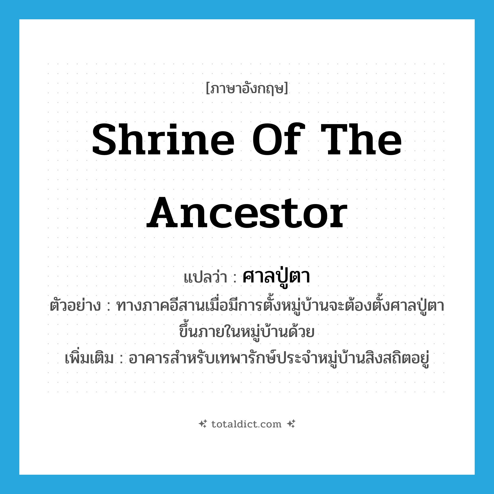 shrine of the ancestor แปลว่า?, คำศัพท์ภาษาอังกฤษ shrine of the ancestor แปลว่า ศาลปู่ตา ประเภท N ตัวอย่าง ทางภาคอีสานเมื่อมีการตั้งหมู่บ้านจะต้องตั้งศาลปู่ตาขึ้นภายในหมู่บ้านด้วย เพิ่มเติม อาคารสำหรับเทพารักษ์ประจำหมู่บ้านสิงสถิตอยู่ หมวด N