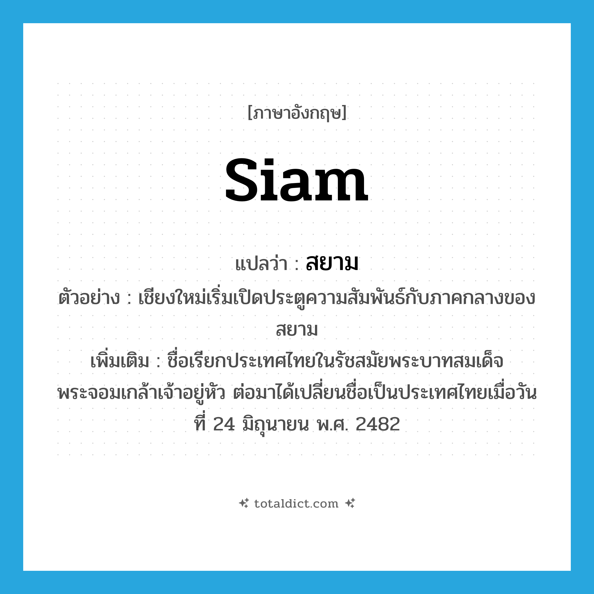 Siam แปลว่า?, คำศัพท์ภาษาอังกฤษ Siam แปลว่า สยาม ประเภท N ตัวอย่าง เชียงใหม่เริ่มเปิดประตูความสัมพันธ์กับภาคกลางของสยาม เพิ่มเติม ชื่อเรียกประเทศไทยในรัชสมัยพระบาทสมเด็จพระจอมเกล้าเจ้าอยู่หัว ต่อมาได้เปลี่ยนชื่อเป็นประเทศไทยเมื่อวันที่ 24 มิถุนายน พ.ศ. 2482 หมวด N