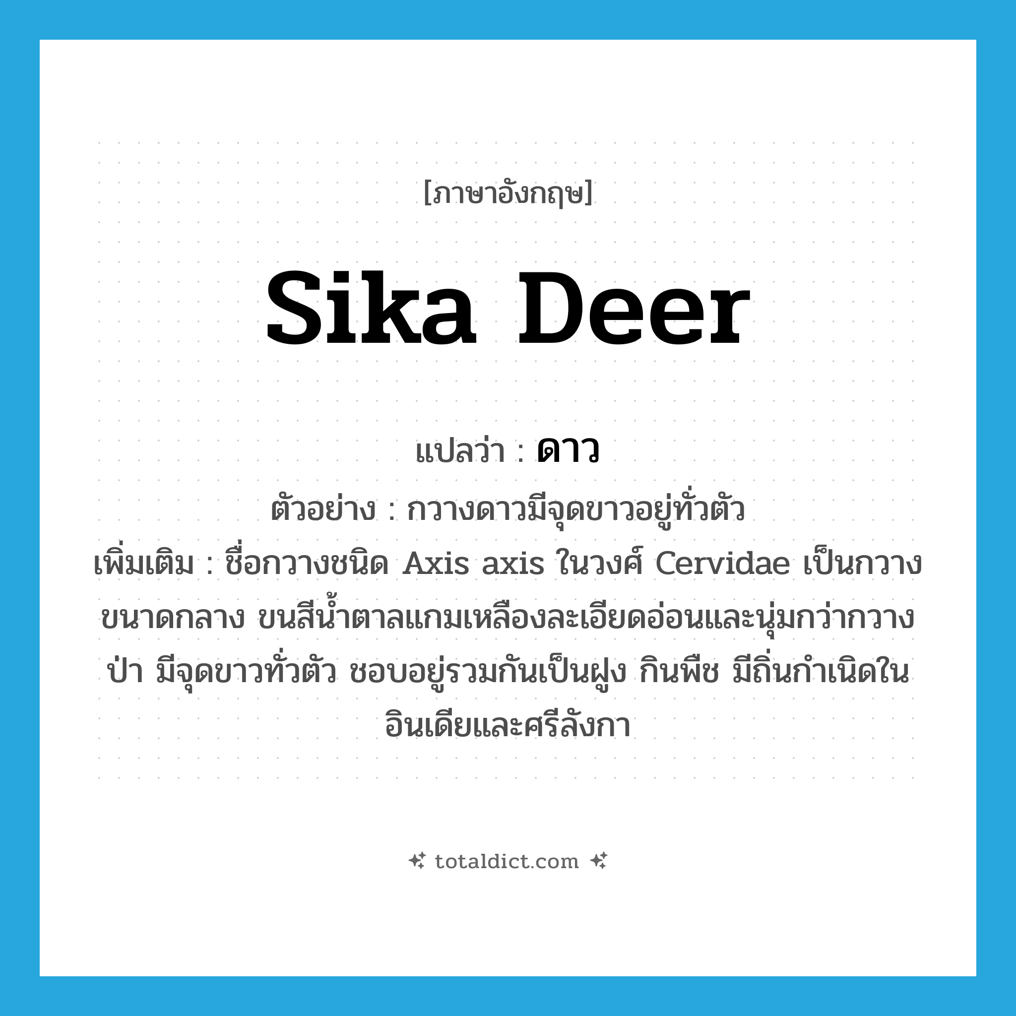 sika deer แปลว่า?, คำศัพท์ภาษาอังกฤษ sika deer แปลว่า ดาว ประเภท N ตัวอย่าง กวางดาวมีจุดขาวอยู่ทั่วตัว เพิ่มเติม ชื่อกวางชนิด Axis axis ในวงศ์ Cervidae เป็นกวางขนาดกลาง ขนสีน้ำตาลแกมเหลืองละเอียดอ่อนและนุ่มกว่ากวางป่า มีจุดขาวทั่วตัว ชอบอยู่รวมกันเป็นฝูง กินพืช มีถิ่นกำเนิดในอินเดียและศรีลังกา หมวด N