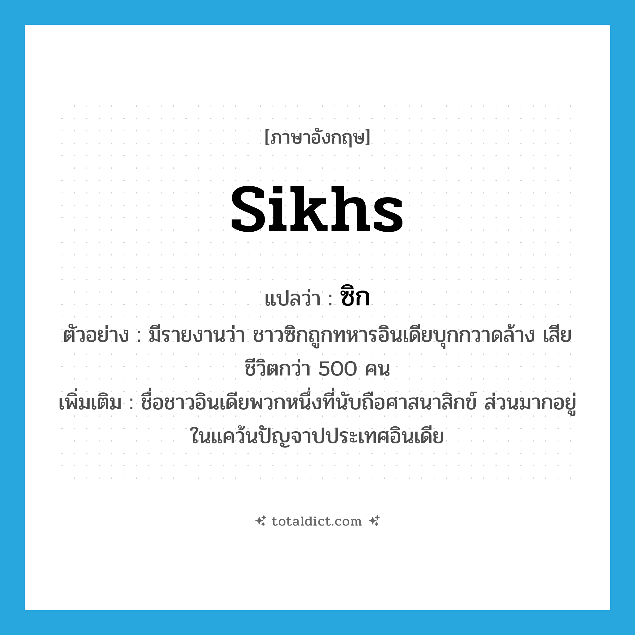 Sikhs แปลว่า?, คำศัพท์ภาษาอังกฤษ Sikhs แปลว่า ซิก ประเภท N ตัวอย่าง มีรายงานว่า ชาวซิกถูกทหารอินเดียบุกกวาดล้าง เสียชีวิตกว่า 500 คน เพิ่มเติม ชื่อชาวอินเดียพวกหนึ่งที่นับถือศาสนาสิกข์ ส่วนมากอยู่ในแคว้นปัญจาปประเทศอินเดีย หมวด N
