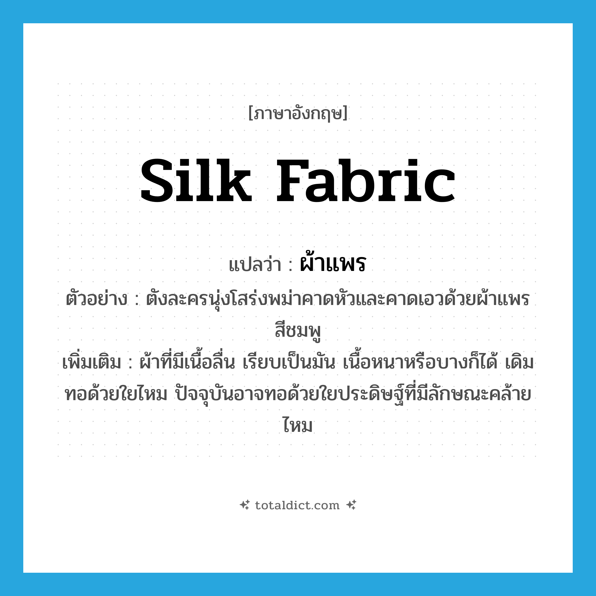 silk fabric แปลว่า?, คำศัพท์ภาษาอังกฤษ silk fabric แปลว่า ผ้าแพร ประเภท N ตัวอย่าง ตังละครนุ่งโสร่งพม่าคาดหัวและคาดเอวด้วยผ้าแพรสีชมพู เพิ่มเติม ผ้าที่มีเนื้อลื่น เรียบเป็นมัน เนื้อหนาหรือบางก็ได้ เดิมทอด้วยใยไหม ปัจจุบันอาจทอด้วยใยประดิษฐ์ที่มีลักษณะคล้ายไหม หมวด N