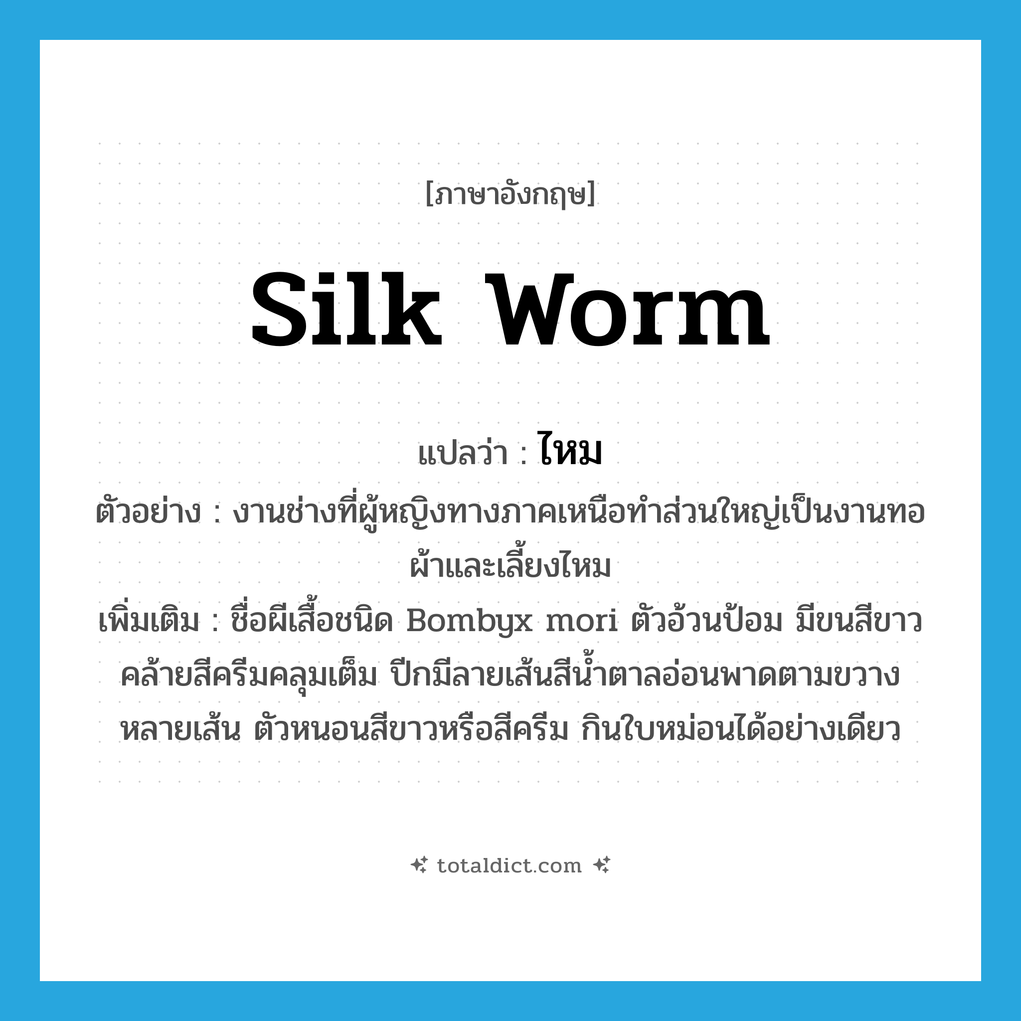 ไหม ภาษาอังกฤษ?, คำศัพท์ภาษาอังกฤษ ไหม แปลว่า silk worm ประเภท N ตัวอย่าง งานช่างที่ผู้หญิงทางภาคเหนือทำส่วนใหญ่เป็นงานทอผ้าและเลี้ยงไหม เพิ่มเติม ชื่อผีเสื้อชนิด Bombyx mori ตัวอ้วนป้อม มีขนสีขาวคล้ายสีครีมคลุมเต็ม ปีกมีลายเส้นสีน้ำตาลอ่อนพาดตามขวางหลายเส้น ตัวหนอนสีขาวหรือสีครีม กินใบหม่อนได้อย่างเดียว หมวด N