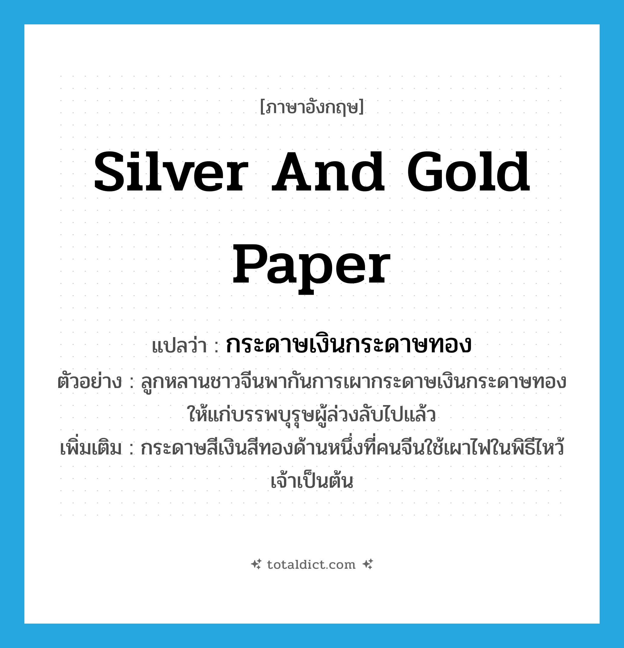silver and gold paper แปลว่า?, คำศัพท์ภาษาอังกฤษ silver and gold paper แปลว่า กระดาษเงินกระดาษทอง ประเภท N ตัวอย่าง ลูกหลานชาวจีนพากันการเผากระดาษเงินกระดาษทองให้แก่บรรพบุรุษผู้ล่วงลับไปแล้ว เพิ่มเติม กระดาษสีเงินสีทองด้านหนึ่งที่คนจีนใช้เผาไฟในพิธีไหว้เจ้าเป็นต้น หมวด N